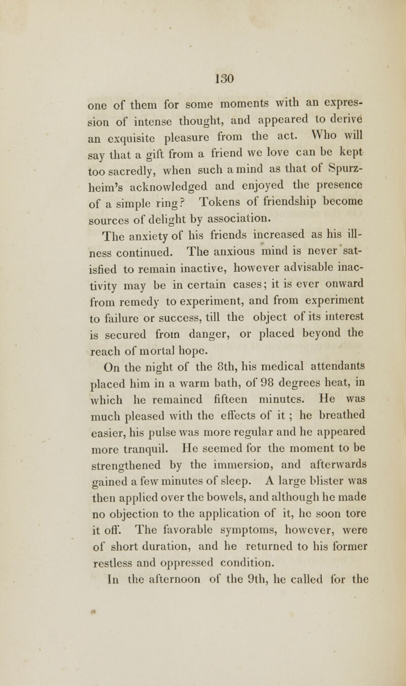 one of them for some moments with an expres- sion of intense thought, and appeared to derive an exquisite pleasure from the act. Who will say that a gift from a friend we love can be kept too sacredly, when such a mind as that of Spurz- heim's acknowledged and enjoyed the presence of a simple ring ? Tokens of friendship become sources of delight by association. The anxiety of his friends increased as his ill- ness continued. The anxious mind is never sat- isfied to remain inactive, however advisable inac- tivity may be in certain cases; it is ever onward from remedy to experiment, and from experiment to failure or success, till the object of its interest is secured from danger, or placed beyond the reach of mortal hope. On the night of the 8th, his medical attendants placed him in a warm bath, of 98 degrees heat, in which he remained fifteen minutes. He was much pleased with the effects of it; he breathed easier, his pulse was more regular and he appeared more tranquil. He seemed for the moment to be strengthened by the immersion, and afterwards gained a few minutes of sleep. A large blister was then applied over the bowels, and although he made no objection to the application of it, he soon tore it off. The favorable symptoms, however, were of short duration, and he returned to his former restless and oppressed condition. In the afternoon of the 9th, he called for the