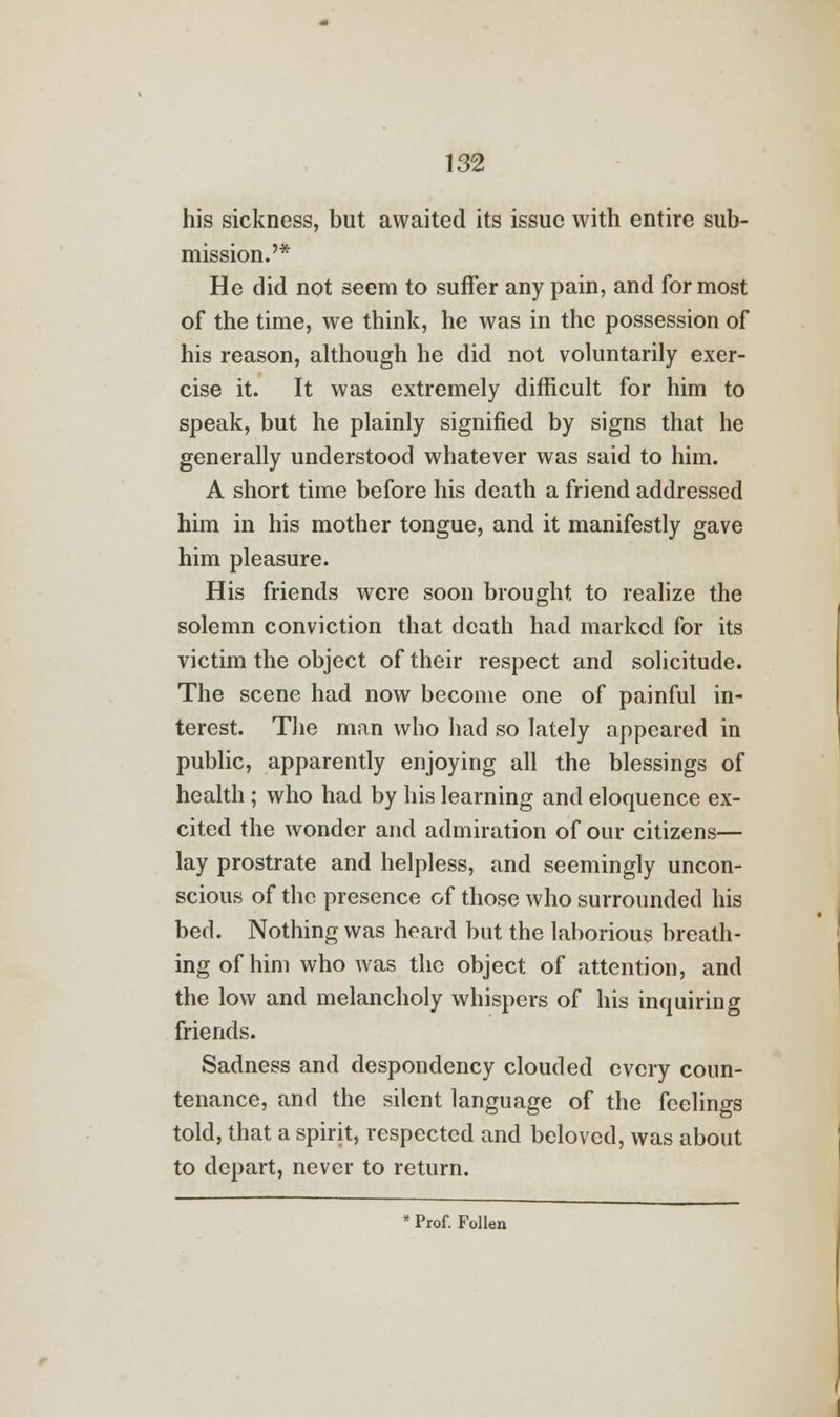 his sickness, but awaited its issue with entire sub- mission.'* He did not seem to suffer any pain, and for most of the time, we think, he was in the possession of his reason, although he did not voluntarily exer- cise it. It was extremely difficult for him to speak, but he plainly signified by signs that he generally understood whatever was said to him. A short time before his death a friend addressed him in his mother tongue, and it manifestly gave him pleasure. His friends were soon brought to realize the solemn conviction that death had marked for its victim the object of their respect and solicitude. The scene had now become one of painful in- terest. The man who had so lately appeared in public, apparently enjoying all the blessings of health ; who had by his learning and eloquence ex- cited the wonder and admiration of our citizens— lay prostrate and helpless, and seemingly uncon- scious of the presence of those who surrounded his bed. Nothing was heard but the laborious breath- ing of him who was the object of attention, and the low and melancholy whispers of his inquiring friends. Sadness and despondency clouded every coun- tenance, and the silent language of the feelings told, that a spirit, respected and beloved, was about to depart, never to return. * Prof. Follen