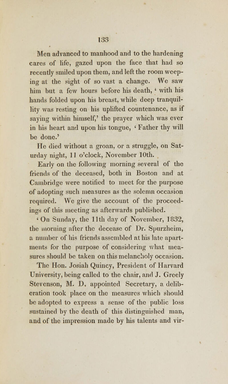 Men advanced to manhood and to the hardening cares of life, gazed upon the face that had so recently smiled upon them, and left the room weep- ing at the sight of so vast a change. We saw him but a few hours before his death, ' with his hands folded upon his breast, while deep tranquil- lity was resting on his uplifted countenance, as if saying within himself,' the prayer which was ever in his heart and upon his tongue, ' Father thy will be done.' He died without a groan, or a struggle, on Sat- urday night, 11 o'clock, November 10th. Early on the following morning several of the friends of the deceased, both in Boston and at Cambridge were notified to meet for the purpose of adopting such measures as the solemn occasion required. We give the account of the proceed- ings of this meeting as afterwards published. ' On Sunday, the 11th day of November, 1832, the morning after the decease of Dr. Spurzheim, a number of his friends assembled at his late apart- ments for the purpose of considering what mea- sures should be taken on this melancholy occasion. The Hon. Josiah Quincy, President of Harvard University, being called to the chair, and J. Greely Stevenson, M. D. appointed Secretary, a delib- eration took place on the measures which should be adopted to express a sense of the public loss sustained by the death of this distinguished man, and of the impression made by his talents and vir-