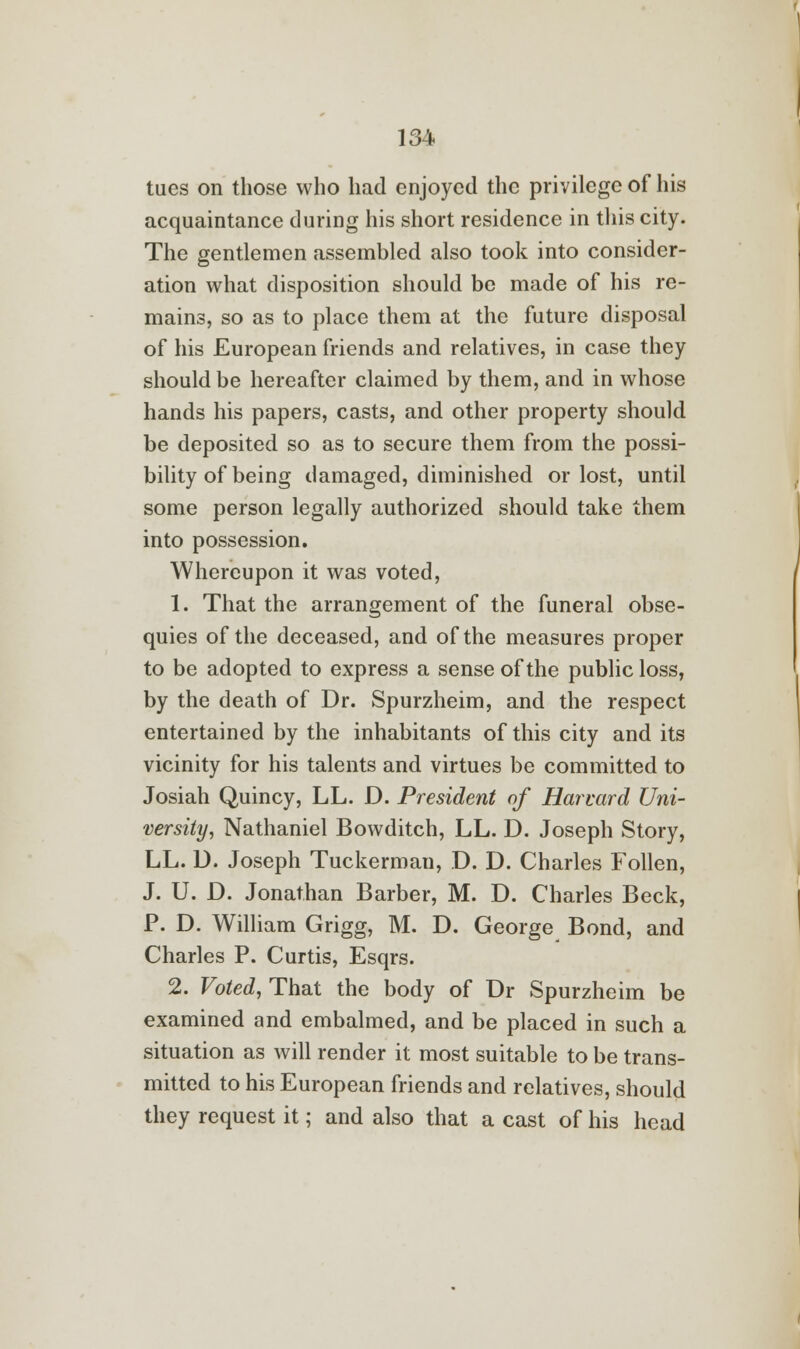 tues on those who had enjoyed the privilege of his acquaintance during his short residence in this city. The gentlemen assembled also took into consider- ation what disposition should be made of his re- mains, so as to place them at the future disposal of his European friends and relatives, in case they should be hereafter claimed by them, and in whose hands his papers, casts, and other property should be deposited so as to secure them from the possi- bility of being damaged, diminished or lost, until some person legally authorized should take them into possession. Whereupon it was voted, 1. That the arrangement of the funeral obse- quies of the deceased, and of the measures proper to be adopted to express a sense of the public loss, by the death of Dr. Spurzheim, and the respect entertained by the inhabitants of this city and its vicinity for his talents and virtues be committed to Josiah Quincy, LL. D. President of Harvard Uni- versity, Nathaniel Bowditch, LL. D. Joseph Story, LL. D. Joseph Tuckerman, D. D. Charles Follen, J. U. D. Jonathan Barber, M. D. Charles Beck, P. D. William Grigg, M. D. George Bond, and Charles P. Curtis, Esqrs. 2. Voted, That the body of Dr Spurzheim be examined and embalmed, and be placed in such a situation as will render it most suitable to be trans- mitted to his European friends and relatives, should they request it; and also that a cast of his head