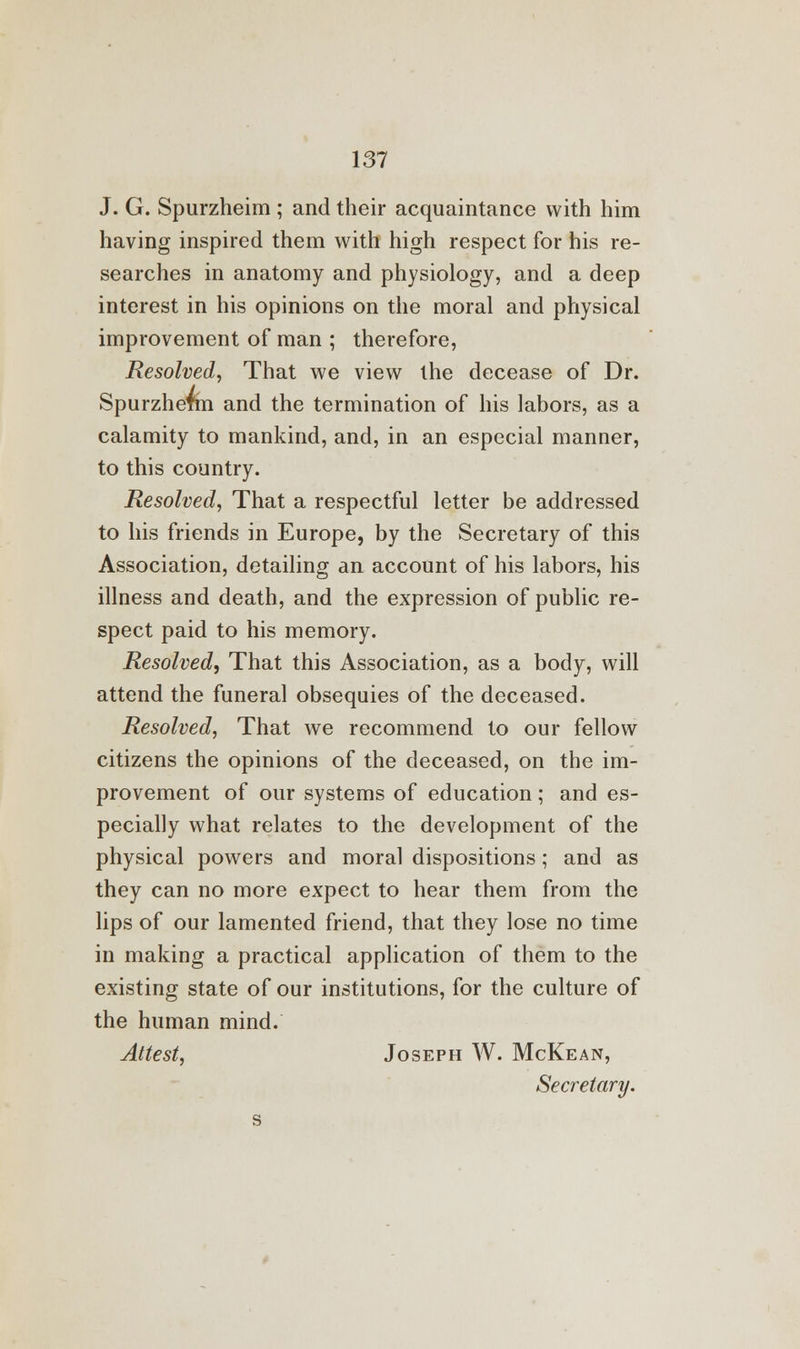 J. G. Spurzheim ; and their acquaintance with him having inspired them with high respect for his re- searches in anatomy and physiology, and a deep interest in his opinions on the moral and physical improvement of man ; therefore, Resolved, That we view the decease of Dr. Spurzhefm and the termination of his labors, as a calamity to mankind, and, in an especial manner, to this country. Resolved, That a respectful letter be addressed to his friends in Europe, by the Secretary of this Association, detailing an account of his labors, his illness and death, and the expression of public re- spect paid to his memory. Resolved, That this Association, as a body, will attend the funeral obsequies of the deceased. Resolved, That we recommend to our fellow citizens the opinions of the deceased, on the im- provement of our systems of education; and es- pecially what relates to the development of the physical powers and moral dispositions; and as they can no more expect to hear them from the lips of our lamented friend, that they lose no time in making a practical application of them to the existing state of our institutions, for the culture of the human mind. Attest, Joseph W. McKean, Secretary.