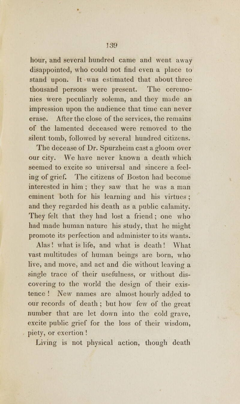 hour, and several hundred came and went away disappointed, who could not find even a place to stand upon. It was estimated that about three thousand persons were present. The ceremo- nies were peculiarly solemn, and they made an impression upon the audience that time can never erase. After the close of the services, the remains of the lamented deceased were removed to the silent tomb, followed by several hundred citizens. The decease of Dr. Spurzheim cast a gloom over our city. We have never known a death which seemed to excite so universal and sincere a feel- ing of grief. The citizens of Boston had become interested in him ; they saw that he was a man eminent both for his learning and his virtues ; and they regarded his death as a public calamity. They felt that they had lost a friend ; one who had made human nature his study, that he might promote its perfection and administer to its wants. Alas ! what is life, and what is death ! What vast multitudes of human beings are born, who live, and move, and act and die without leaving a single trace of their usefulness, or without dis- covering to the world the design of their exis- tence ! New names are almost hourly added to our records of death ; but how few of the great number that are let down into the cold grave, excite public grief for the loss of their wisdom, piety, or exertion ! Living is not physical action, though death