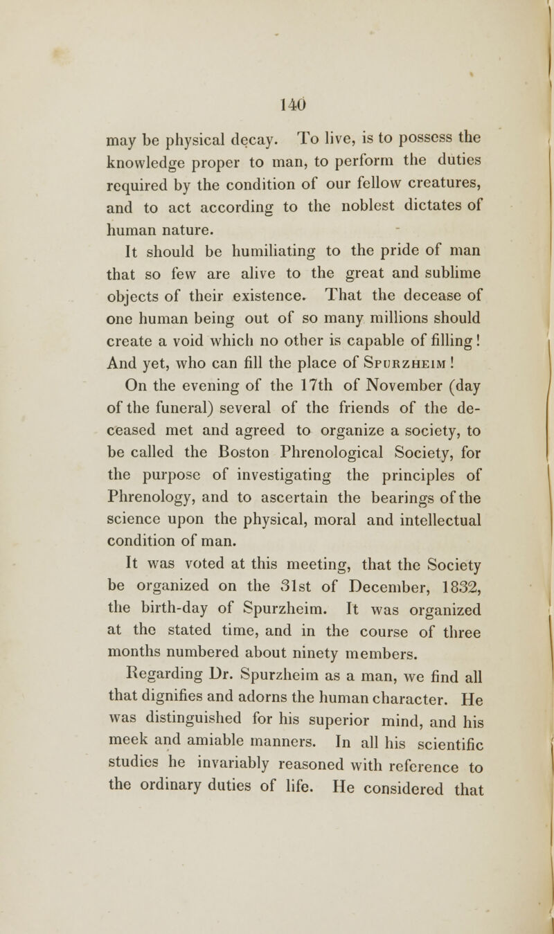 may be physical decay. To live, is to possess the knowledge proper to man, to perform the duties required by the condition of our fellow creatures, and to act according to the noblest dictates of human nature. It should be humiliating to the pride of man that so few are alive to the great and sublime objects of their existence. That the decease of one human being out of so many millions should create a void which no other is capable of filling! And yet, who can fill the place of Spurzheim ! On the evening of the 17th of November (day of the funeral) several of the friends of the de- ceased met and agreed to organize a society, to be called the Boston Phrenological Society, for the purpose of investigating the principles of Phrenology, and to ascertain the bearings of the science upon the physical, moral and intellectual condition of man. It was voted at this meeting, that the Society be organized on the 31st of December, 1832, the birth-day of Spurzheim. It was organized at the stated time, and in the course of three months numbered about ninety members. Regarding Dr. Spurzheim as a man, we find all that dignifies and adorns the human character. He was distinguished for his superior mind, and his meek and amiable manners. In all his scientific studies he invariably reasoned with reference to the ordinary duties of life. He considered that