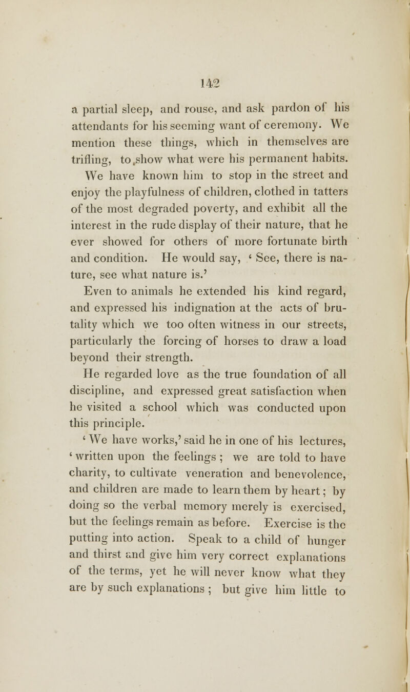 a partial sleep, and rouse, and ask pardon of his attendants for his seeming want of ceremony. We mention these things, which in themselves are trifling, to.show what were his permanent habits. We have known him to stop in the street and enjoy the playfulness of children, clothed in tatters of the most degraded poverty, and exhibit all the interest in the rude display of their nature, that he ever showed for others of more fortunate birth and condition. He would say, ' See, there is na- ture, see what nature is.' Even to animals he extended his kind regard, and expressed his indignation at the acts of bru- tality which we too often witness in our streets, particularly the forcing of horses to draw a load beyond their strength. He regarded love as the true foundation of all discipline, and expressed great satisfaction when he visited a school which was conducted upon this principle. ' We have works,' said he in one of his lectures, 1 written upon the feelings ; we are told to have charity, to cultivate veneration and benevolence, and children are made to learn them by heart; by doing so the verbal memory merely is exercised, but the feelings remain as before. Exercise is the putting into action. Speak to a child of hunger and thirst and give him very correct explanations of the terms, yet he will never know what they are by such explanations ; but give him little to