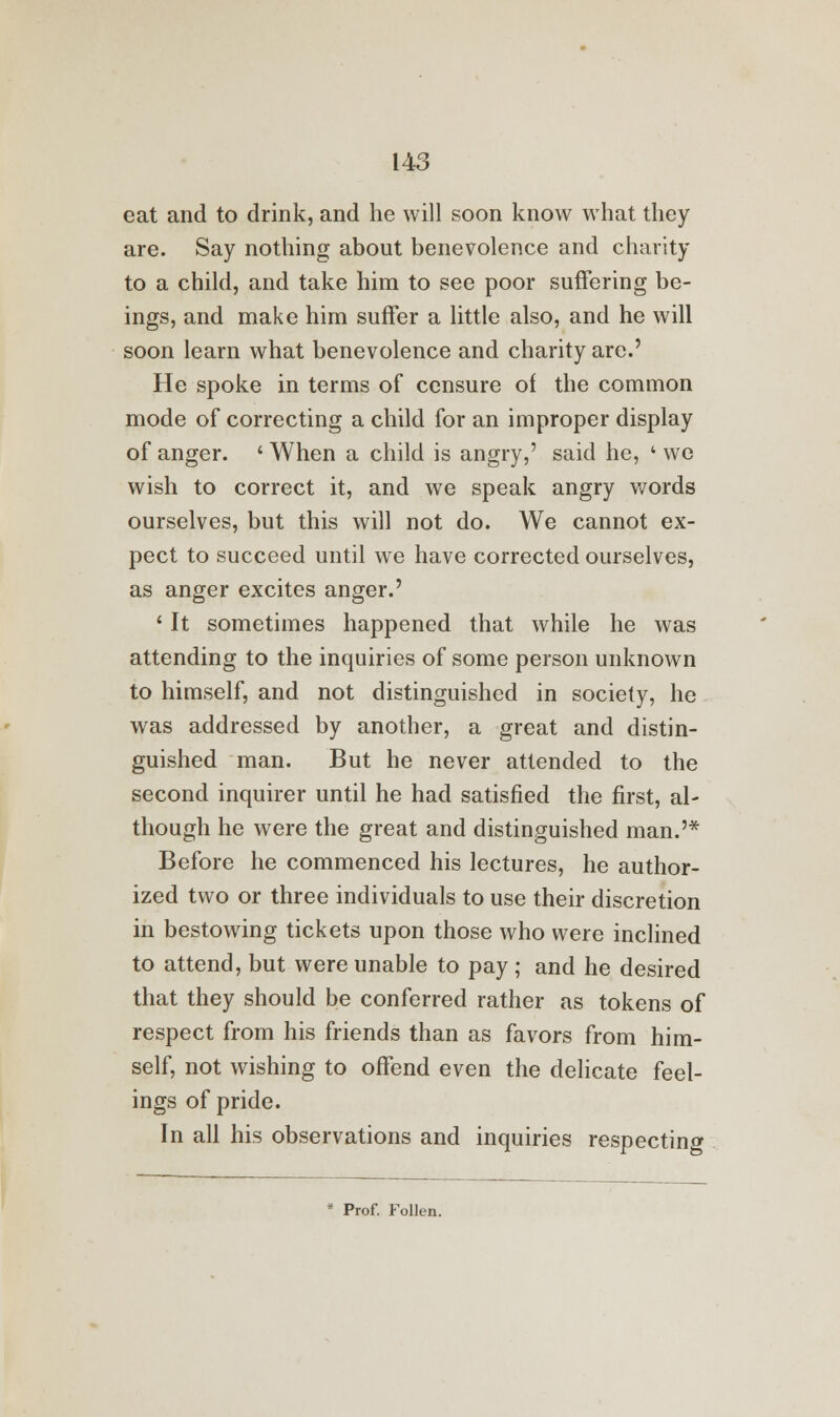 eat and to drink, and he will soon know what they are. Say nothing about benevolence and charity to a child, and take him to see poor suffering be- ings, and make him suffer a little also, and he will soon learn what benevolence and charity are.' He spoke in terms of censure of the common mode of correcting a child for an improper display of anger. ' When a child is angry,' said he, ' we wish to correct it, and we speak angry words ourselves, but this will not do. We cannot ex- pect to succeed until we have corrected ourselves, as anger excites anger.' ' It sometimes happened that while he was attending to the inquiries of some person unknown to himself, and not distinguished in society, he was addressed by another, a great and distin- guished man. But he never attended to the second inquirer until he had satisfied the first, al- though he were the great and distinguished man.'* Before he commenced his lectures, he author- ized two or three individuals to use their discretion in bestowing tickets upon those who were inclined to attend, but were unable to pay; and he desired that they should be conferred rather as tokens of respect from his friends than as favors from him- self, not wishing to offend even the delicate feel- ings of pride. In all his observations and inquiries respecting