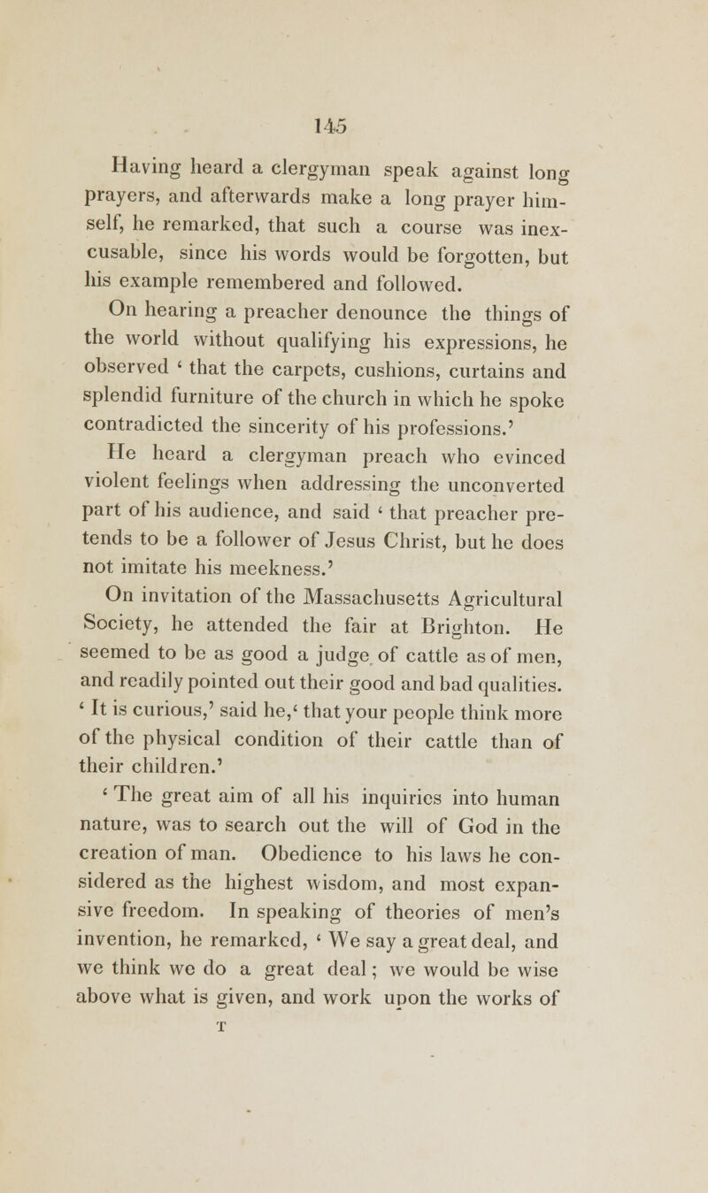 Having heard a clergyman speak against long prayers, and afterwards make a long prayer him- self, he remarked, that such a course was inex- cusable, since his words would be forgotten, but his example remembered and followed. On hearing a preacher denounce the things of the world without qualifying his expressions, he observed < that the carpets, cushions, curtains and splendid furniture of the church in which he spoke contradicted the sincerity of his professions.' He heard a clergyman preach who evinced violent feelings when addressing the unconverted part of his audience, and said ' that preacher pre- tends to be a follower of Jesus Christ, but he does not imitate his meekness.' On invitation of the Massachusetts Agricultural Society, he attended the fair at Brighton. He seemed to be as good a judge of cattle as of men, and readily pointed out their good and bad qualities. ' It is curious,' said he,' that your people think more of the physical condition of their cattle than of their children.' ' The great aim of all his inquiries into human nature, was to search out the will of God in the creation of man. Obedience to his laws he con- sidered as the highest wisdom, and most expan- sive freedom. In speaking of theories of men's invention, he remarked, ' We say a great deal, and we think we do a great deal; we would be wise above what is given, and work upon the works of T