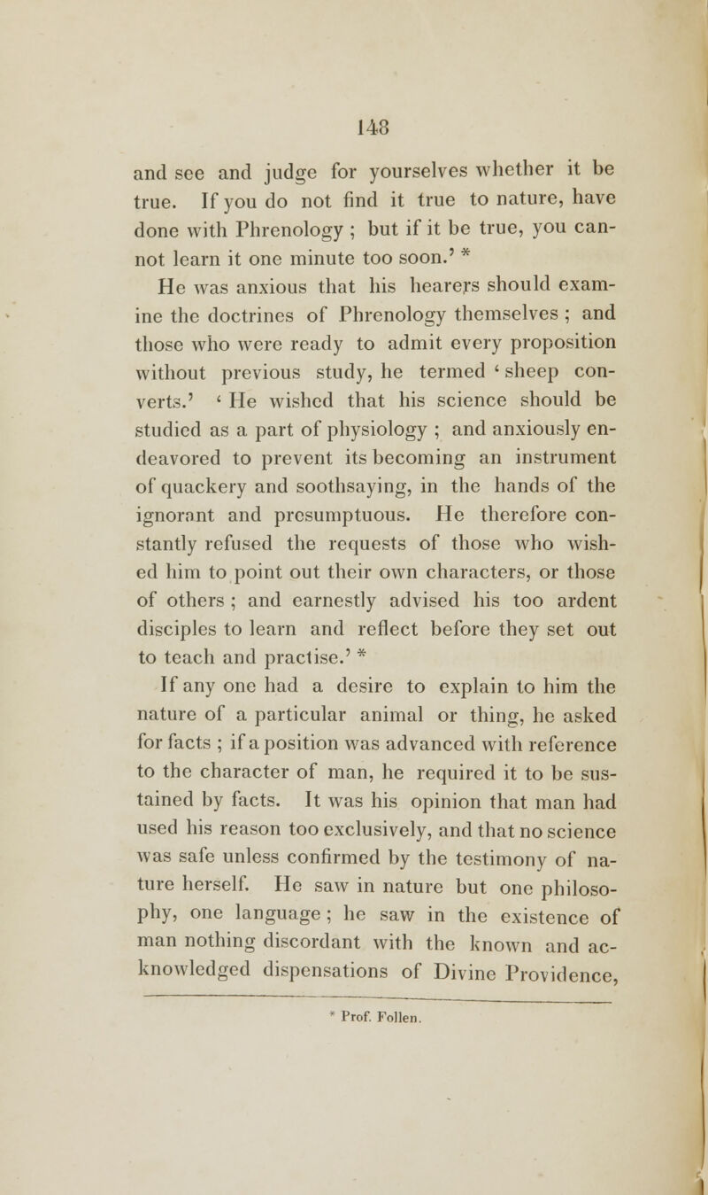 and see and judge for yourselves whether it be true. If you do not find it true to nature, have done with Phrenology ; but if it be true, you can- not learn it one minute too soon.' * He was anxious that his hearers should exam- ine the doctrines of Phrenology themselves ; and those who were ready to admit every proposition without previous study, he termed ' sheep con- verts.' ' He wished that his science should be studied as a part of physiology ; and anxiously en- deavored to prevent its becoming an instrument of quackery and soothsaying, in the hands of the ignorant and presumptuous. He therefore con- stantly refused the requests of those who wish- ed him to point out their own characters, or those of others ; and earnestly advised his too ardent disciples to learn and reflect before they set out to teach and practise.' * If any one had a desire to explain to him the nature of a particular animal or thing, he asked for facts ; if a position was advanced with reference to the character of man, he required it to be sus- tained by facts. It was his opinion that man had used his reason too exclusively, and that no science was safe unless confirmed by the testimony of na- ture herself. He saw in nature but one philoso- phy, one language; he saw in the existence of man nothing discordant with the known and ac- knowledged dispensations of Divine Providence,