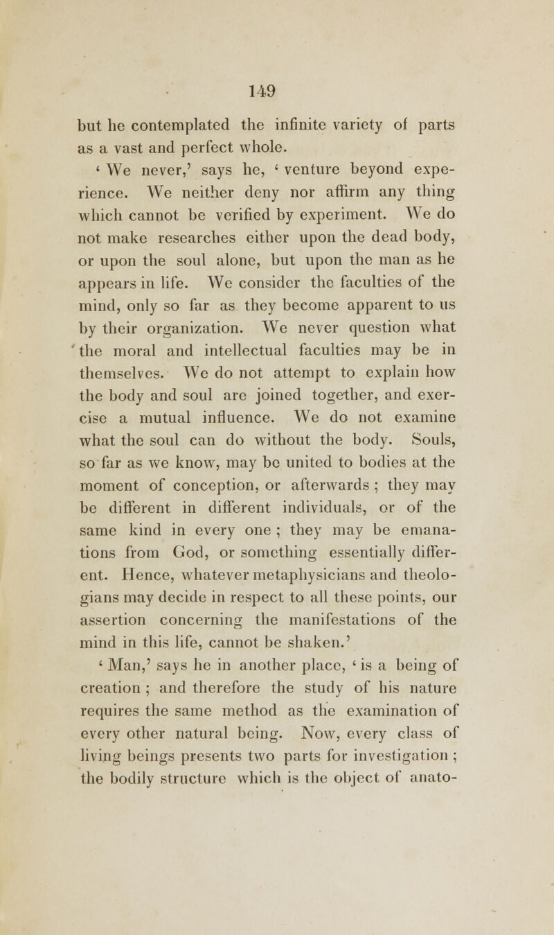 but he contemplated the infinite variety of parts as a vast and perfect whole. ' We never,' says he, ' venture beyond expe- rience. We neither deny nor affirm any thing which cannot be verified by experiment. We do not make researches either upon the dead body, or upon the soul alone, but upon the man as he appears in life. We consider the faculties of the mind, only so far as they become apparent to us by their organization. We never question what the moral and intellectual faculties may be in themselves. We do not attempt to explain how the body and soul are joined together, and exer- cise a mutual influence. We do not examine what the soul can do without the body. Souls, so far as we know, may be united to bodies at the moment of conception, or afterwards ; they may be different in different individuals, or of the same kind in every one ; they may be emana- tions from God, or something essentially differ- ent. Hence, whatever metaphysicians and theolo- gians may decide in respect to all these points, our assertion concerning the manifestations of the mind in this life, cannot be shaken.' ' Man,' says he in another place, ' is a being of creation ; and therefore the study of his nature requires the same method as the examination of every other natural being. Now, every class of living beings presents two parts for investigation ; the bodily structure which is the object of anato-