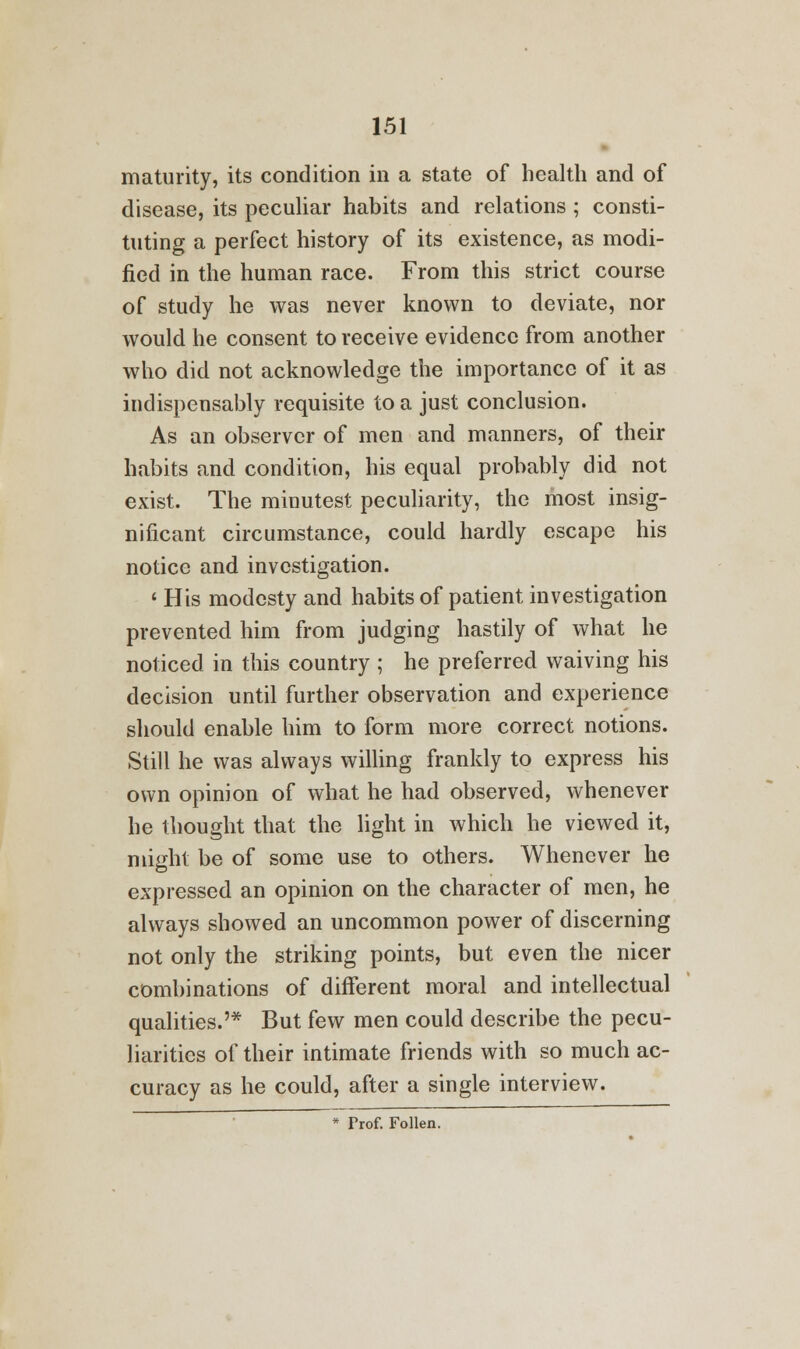 maturity, its condition in a state of health and of disease, its peculiar habits and relations ; consti- tuting a perfect history of its existence, as modi- fied in the human race. From this strict course of study he was never known to deviate, nor would he consent to receive evidence from another who did not acknowledge the importance of it as indispensably requisite to a just conclusion. As an observer of men and manners, of their habits and condition, his equal probably did not exist. The minutest peculiarity, the most insig- nificant circumstance, could hardly escape his notice and investigation. ' His modesty and habits of patient investigation prevented him from judging hastily of what he noticed in this country ; he preferred waiving his decision until further observation and experience should enable him to form more correct notions. Still he was always willing frankly to express his own opinion of what he had observed, whenever he thought that the light in which he viewed it, might be of some use to others. Whenever he expressed an opinion on the character of men, he always showed an uncommon power of discerning not only the striking points, but even the nicer combinations of different moral and intellectual qualities.'* But few men could describe the pecu- liarities of their intimate friends with so much ac- curacy as he could, after a single interview.