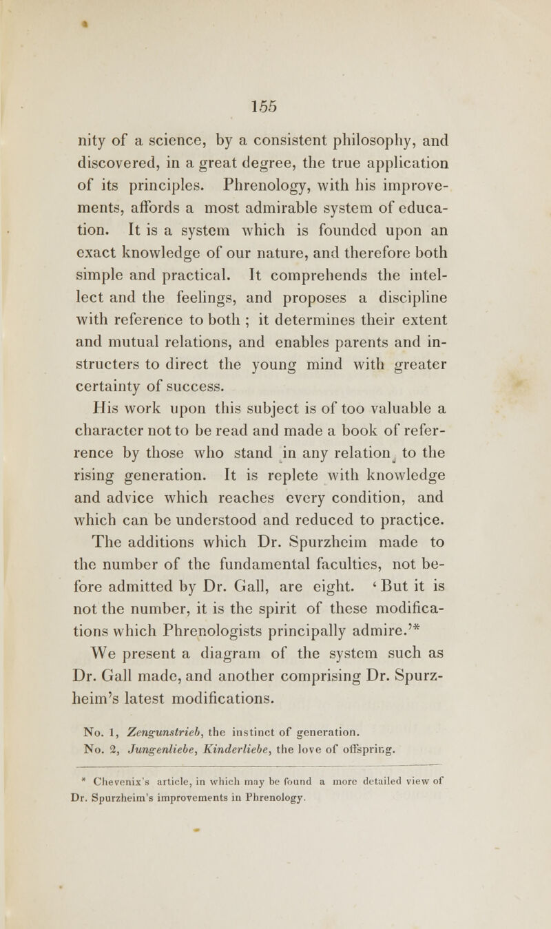 nity of a science, by a consistent philosophy, and discovered, in a great degree, the true application of its principles. Phrenology, with his improve- ments, affords a most admirable system of educa- tion. It is a system which is founded upon an exact knowledge of our nature, and therefore both simple and practical. It comprehends the intel- lect and the feelings, and proposes a discipline with reference to both ; it determines their extent and mutual relations, and enables parents and in- structers to direct the young mind with greater certainty of success. His work upon this subject is of too valuable a character not to be read and made a book of refer- rence by those who stand in any relation to the rising generation. It is replete with knowledge and advice which reaches every condition, and which can be understood and reduced to practice. The additions which Dr. Spurzheim made to the number of the fundamental faculties, not be- fore admitted by Dr. Gall, are eight. ' But it is not the number, it is the spirit of these modifica- tions which Phrenologists principally admire.'* We present a diagram of the system such as Dr. Gall made, and another comprising Dr. Spurz- heim's latest modifications. No. 1, Zengunstrieb, the instinct of generation. No. 2, Jungenliebe, Kinderliebe, the love of offspring. * Chevenix's article, in which may be found a more detailed view of Dr. Spurzheim's improvements in Phrenology.