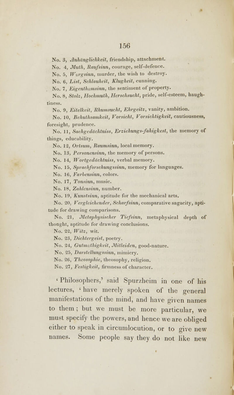 No. 3, Anhanglichkeit, friendship, attachment. No. 4, Muth, Raufsinn, courage, self-defence. No. 5, Wt,rgsinn, murder, the wish to destroy. No. 6, List, Schlauheit, Klugheit, cunning. No. 7, Eigentlumsinn, the sentiment of property. No. 8, Stolz, Hochmulh, Herschsucht, pride, self-esteem, haugh- tiness. No. 9, Eitelkeit, Bhumsucht, Ehrgeilz, vanity, ambition. No. 10, Behuthsamkeit, Vorsicht, Vorsichtigkeit, cautiousness, foresight, prudence. No. 11, Sachgeddchtniss, Erziehungs-fahigkest, the memory of things, educability. No. 12, Ortsum, Baumsinn, local memory. No. 13, Personensinn, the memory of persons. No. 14, Wortgedachtniss, verbal memory. No. 15, Sprachforschungssinn, memory for languages. No. 16, Farbensinn, colors. No. 17, Tonsinn, music. No. 18, Zahlensinn, number. No. 19, Kunstsinn, aptitude for the mechanical arts. No. 20. Vergleichender, Scharfsinn, comparative sagacity, apti- tude for drawing comparisons. No. 21, Metaphysischer Tiefsinn, metaphysical depth of thonght, aptitude for drawing conclusions. No. 22, Witz, wit. No. 23, Dichtergeisl, poetry. No. 24, Gutmulhigkeit, Milleiden, good-nature. No. 25, Darstellungssinn, mimicry. No. 26, Theosophie, theosophy, religion. No. 27, Fesligkeit, firmness of character. ' Philosophers,' said Spurzheim in one of his lectures, ' have merely spoken of the general manifestations of the mind, and have given names to them ; but we must be more particular, we must specify the powers, and hence we are obliged either to speak in circumlocution, or to give new names. Some people say they do not like new