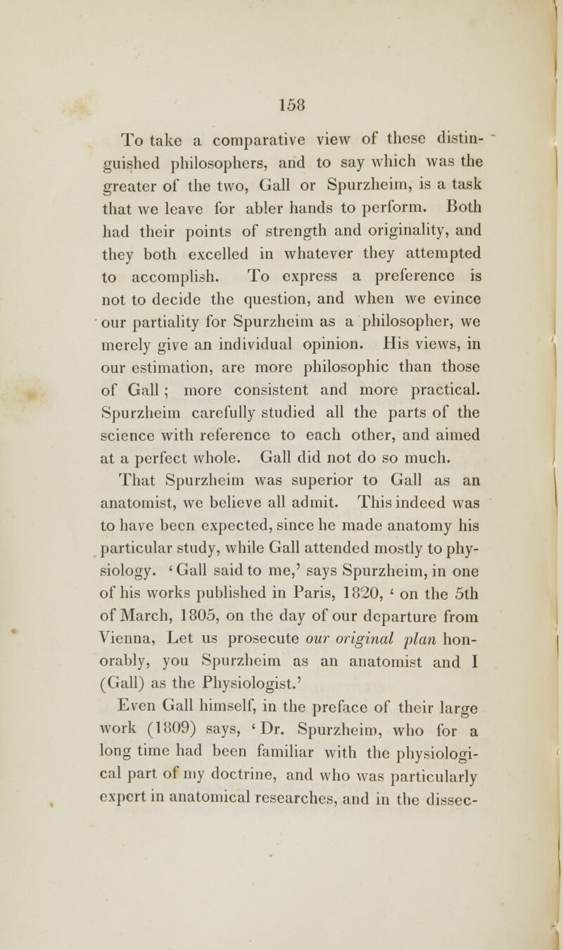 To take a comparative view of these distin- guished philosophers, and to say which was the greater of the two, Gall or Spurzheim, is a task that we leave for abler hands to perform. Both had their points of strength and originality, and they both excelled in whatever they attempted to accomplish. To express a preference is not to decide the question, and when we evince our partiality for Spurzheim as a philosopher, we merely give an individual opinion. His views, in our estimation, are more philosophic than those of Gall; more consistent and more practical. Spurzheim carefully studied all the parts of the science with reference to each other, and aimed at a perfect whole. Gall did not do so much. That Spurzheim was superior to Gall as an anatomist, we believe all admit. This indeed was to have been expected, since he made anatomy his particular study, while Gall attended mostly to phy- siology. 'Gall said to me,' says Spurzheim, in one of his works published in Paris, 1820, ' on the 5th of March, 1805, on the day of our departure from Vienna, Let us prosecute our original plan hon- orably, you Spurzheim as an anatomist and I (Gall) as the Physiologist.' Even Gall himself, in the preface of their large work (1809) says, 'Dr. Spurzheim, who for a long time had been familiar with the physiologi- cal part of my doctrine, and who was particularly expert in anatomical researches, and in the dissec-