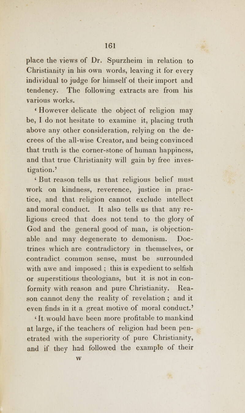 place the views of Dr. Spurzheim in relation to Christianity in his own words, leaving it for every individual to judge for himself of their import and tendency. The following extracts are from his various works. ' However delicate the object of religion may be, I do not hesitate to examine it, placing truth above any other consideration, relying on the de- crees of the all-wise Creator, and being convinced that truth is the corner-stone of human happiness, and that true Christianity will gain by free inves- tigation.' ' But reason tells us that religious belief must work on kindness, reverence, justice in prac- tice, and that religion cannot exclude intellect and moral conduct. It also tells us that any re- ligious creed that does not tend to the glory of God and the general good of man, is objection- able and may degenerate to demonism. Doc- trines which are contradictory in themselves, or contradict common sense, must be surrounded with awe and imposed ; this is expedient to selfish or superstitious theologians, but it is not in con- formity with reason and pure Christianity. Rea- son cannot deny the reality of revelation ; and it even finds in it a great motive of moral conduct.' 1 It would have been more profitable to mankind at large, if the teachers of religion had been pen- etrated with the superiority of pure Christianity, and if they had followed the example of their w