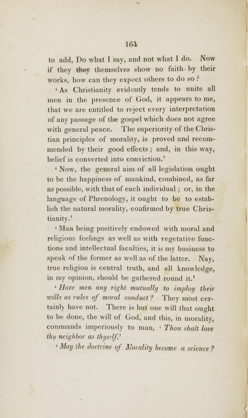 to add, Do what I say, and not what I do. Now if they they themselves show no faith- by their works, how can they expect others to do so ? 'As Christianity evidently tends to unite all men in the presence of God, it appears to me, that we are entitled to reject every interpretation of any passage of the gospel which does not agree with general peace. The superiority of the Chris- tian principles of morality, is proved and recom- mended by their good effects ; and, in this way, belief is converted into conviction.' ' Now, the general aim of all legislation ought to be the happiness of mankind, combined, as far as possible, with that of each individual; or, in the language of Phrenology, it ought to be to estab- lish the natural morality, confirmed by true Chris- tianity.' ' Man being positively endowed with moral and religious feelings as well as with vegetative func- tions and intellectual faculties, it is my business to speak of the former as well as of the latter. Nay, true religion is central truth, and all knowledge, in my opinion, should be gathered round it.' ' Have men any right mutually to imploy their wills as rules of moral conduct f They most cer- tainly have not. There is but one will that ought to be done, the will of God, and this, in morality, commands imperiously to man, « Thou shalt love thy neighbor as thyself.' ' May the doctrine of Morality become a science ?