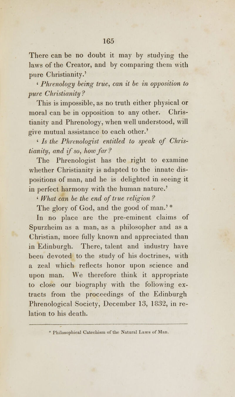 There can be no doubt it may by studying the laws of the Creator, and by comparing them with pure Christianity.' ' Phrenology being true, can it be in opposition to pure Christianity? This is impossible, as no truth either physical or moral can be in opposition to any other. Chris- tianity and Phrenology, when well understood, will give mutual assistance to each other.' ' Is the Phrenologist entitled to speak of Chris- tianity, and if so, how far? The Phrenologist has the right to examine whether Christianity is adapted to the innate dis- positions of man, and he is delighted in seeing it in perfect harmony with the human nature.' ' What can be the end of true religion ? The glory of God, and the good of man.'* In no place are the pre-eminent claims of Spurzheim as a man, as a philosopher and as a Christian, more fully known and appreciated than in Edinburgh. There, talent and industry have been devoted to the study of his doctrines, with a zeal which reflects honor upon science and upon man. We therefore think it appropriate to close our biography with the following ex- tracts from the proceedings of the Edinburgh Phrenological Society, December 13, 1832, in re- lation to his death. * Philosophical Catechism of the Natural Laws of Man.