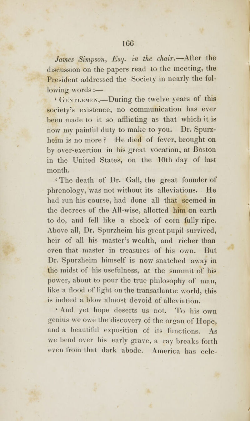 James Simpson, Esq. in the chair.—After the discussion on the papers read to the meeting, the President addressed the Society in nearly the fol- lowing words:— ' Gentlemen,—During the twelve years of this society's existence, no communication has ever been made to it so afflicting as that which it is now my painful duty to make to you. Dr. Spurz- heim is no more ? He died of fever, brought on by over-exertion in his great vocation, at Boston in the United States, on the 10th day of last month. 1 The death of Dr. Gall, the great founder of phrenology, was not without its alleviations. He had run his course, had done all that seemed in the decrees of the All-wise, allotted him on earth to do, and fell like a shock of corn fully ripe. Above all, Dr. Spurzheim his great pupil survived, heir of all his master's wealth, and richer than even that master in treasures of his own. But Dr. Spurzheim himself is now snatched away in the midst of his usefulness, at the summit of his power, about to pour the true philosophy of man, like a flood of light on the transatlantic world, this is indeed a blow almost devoid of alleviation. ' And yet hope deserts us not. To his own genius we owe the discovery of the organ of Hope, and a beautiful exposition of its functions. As we bend over his early grave, a ray breaks forth even from that dark abode. America has cclc-