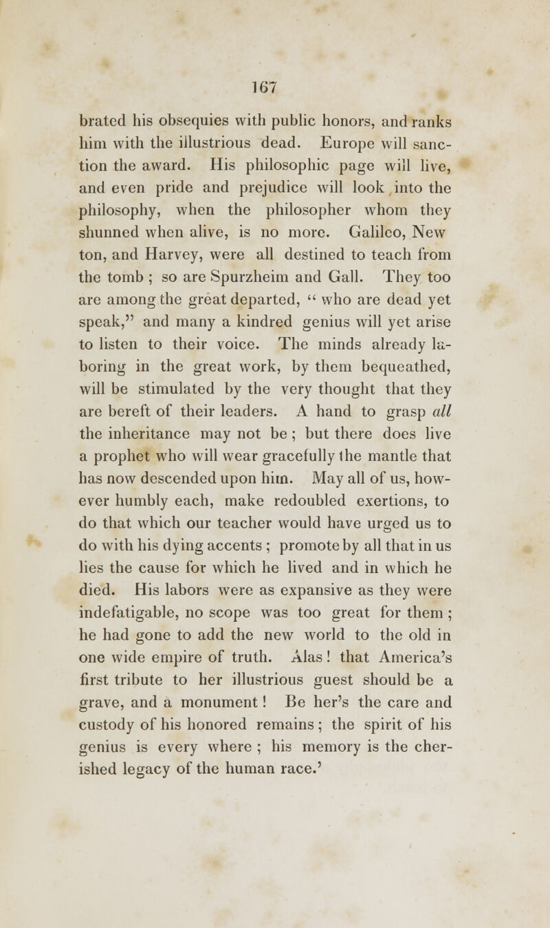 brated his obsequies with public honors, and ranks him with the illustrious dead. Europe will sanc- tion the award. His philosophic page will live, and even pride and prejudice will look into the philosophy, when the philosopher whom they shunned when alive, is no more. Galileo, New ton, and Harvey, were all destined to teach from the tomb ; so are Spurzheim and Gall. They too are among the great departed,  who are dead yet speak, and many a kindred genius will yet arise to listen to their voice. The minds already la- boring in the great work, by them bequeathed, will be stimulated by the very thought that they are bereft of their leaders. A hand to grasp all the inheritance may not be; but there does live a prophet who will wear gracefully the mantle that has now descended upon him. May all of us, how- ever humbly each, make redoubled exertions, to do that which our teacher would have urged us to do with his dying accents ; promote by all that in us lies the cause for which he lived and in which he died. His labors were as expansive as they were indefatigable, no scope was too great for them ; he had gone to add the new world to the old in one wide empire of truth. Alas! that America's first tribute to her illustrious guest should be a grave, and a monument! Be her's the care and custody of his honored remains ; the spirit of his genius is every where ; his memory is the cher- ished legacy of the human race.'