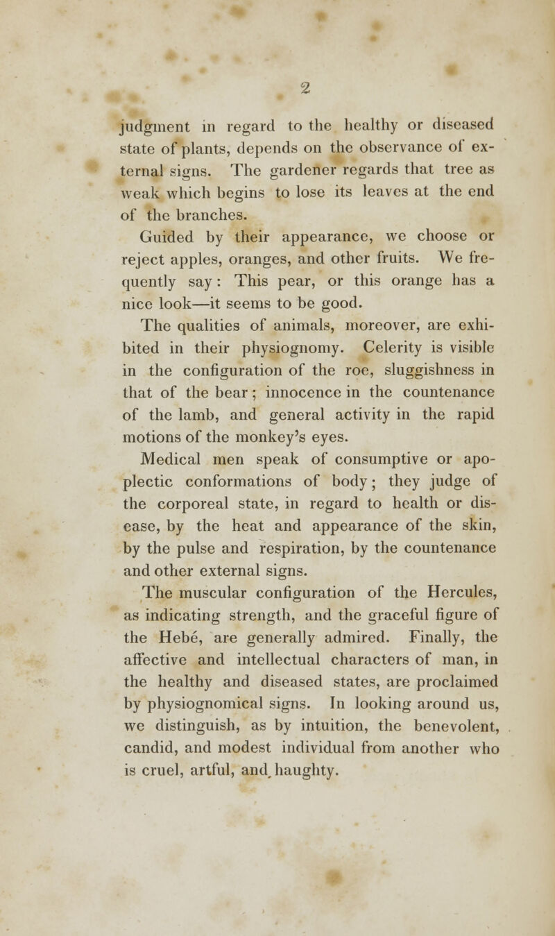judgment in regard to the healthy or diseased state of plants, depends on the observance of ex- ternal signs. The gardener regards that tree as weak which begins to lose its leaves at the end of the branches. Guided by their appearance, we choose or reject apples, oranges, and other fruits. We fre- quently say: This pear, or this orange has a nice look—it seems to be good. The qualities of animals, moreover, are exhi- bited in their physiognomy. Celerity is visible in the configuration of the roe, sluggishness in that of the bear; innocence in the countenance of the lamb, and general activity in the rapid motions of the monkey's eyes. Medical men speak of consumptive or apo- plectic conformations of body; they judge of the corporeal state, in regard to health or dis- ease, by the heat and appearance of the skin, by the pulse and respiration, by the countenance and other external signs. The muscular configuration of the Hercules, as indicating strength, and the graceful figure of the Hebe, are generally admired. Finally, the affective and intellectual characters of man, in the healthy and diseased states, are proclaimed by physiognomical signs. In looking around us, we distinguish, as by intuition, the benevolent, candid, and modest individual from another who is cruel, artful, andjiaughty.