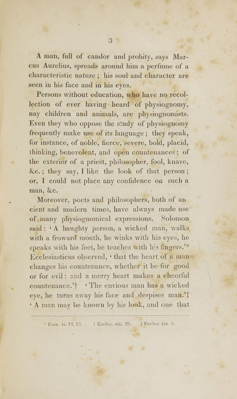 A man, full of candor and probity, says Mar- cus Aurelius, spreads around him a perfume of a characteristic nature ; his soul and character are seen in his face and in his eyes. Persons without education, who have no recol- lection of ever having heard of physiognomy, nay children and animals, are physiognomists. Even they who oppose the study of physiognomy frequently make use of its language ; they speak, for instance, of noble, fierce, severe, bold, placid, thinking, benevolent, and open countenances; of the exterior of a priest, philosopher, fool, knave, &c.; they say, I like the look of that person; or, I could not place any confidence on such a man, &c. Moreover, poets and philosophers, both of an cient and modern times, have always made use of many physiognomical expressions. Solomon said: ' A. haughty person, a wicked man, walks with a fro ward mouth, he winks with his eyes, he speaks with his feet, he teaches with his fingers.'* Ecclesiasticus observed, ' that the heart of a man changes his countenance, whether it be for good or for evil; and a merry heart makes a cheerful countenance.'f ' The envious man has a wicked eye, he turns away his face and despises man.'J ' A man may be known by his look, and one that