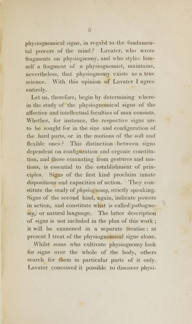 physiognomical signs, in regard to the fundamen- tal powers of the mind ? Lavater, who wrote fragments on physiognomy, and who styles him- self a fragment of a physiognomist, maintains, nevertheless, that physiognomy exists as a true science. With this opinion of Lavater 1 agree entirely. Let us, therefore, begin by determining where- in the study of the physiognomical signs of the affective and intellectual faculties of man consists. Whether, for instance, the respective signs are to be sought for in the size and configuration of the hard parts, or in the motions of the soft and flexible ones ? This distinction between signs dependent on configuration and organic constitu- tion, and those emanating from gestures and mo- tions, is essential to the establishment of prin- ciples. Signs of the first kind proclaim innate dispositions and capacities of action. They con- stitute the study of physiognomy, strictly speaking. Signs of the second kind, again, indicate powers in action, and constitute what is called pathogno- my, or natural language. The latter description of signs is not included in the plan of this work ; it will be examined in a separate treatise: at present I treat of the physiognomical signs alone. Whilst some who cultivate physiognomy look for signs over the whole of the body, others search for them in particular parts of it only. Lavater conceived it possible to discover physi-