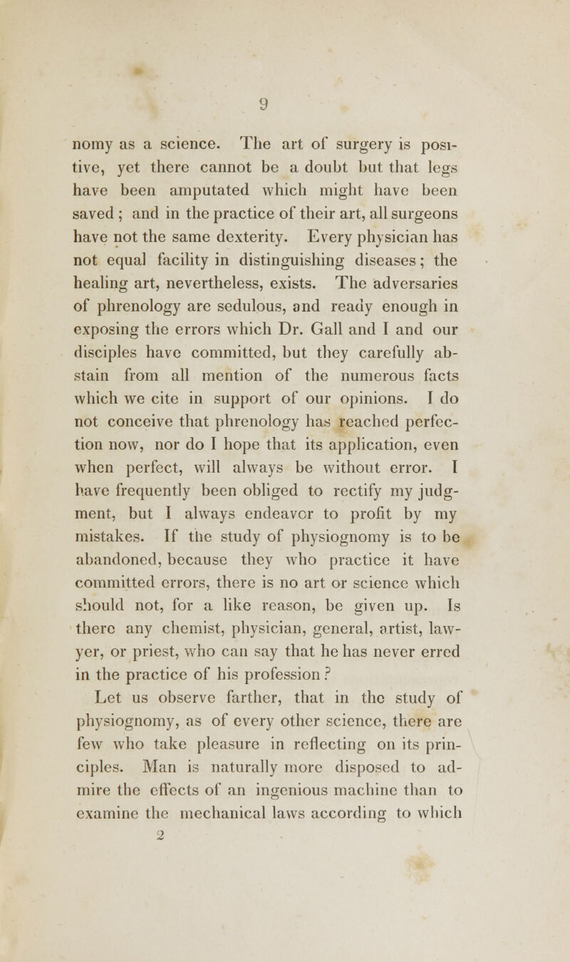 nomy as a science. The art of surgery is posi- tive, yet there cannot be a doubt but that legs have been amputated which might have been saved ; and in the practice of their art, all surgeons have not the same dexterity. Every physician has not equal facility in distinguishing diseases; the healing art, nevertheless, exists. The adversaries of phrenology are sedulous, and ready enough in exposing the errors which Dr. Gall and I and our disciples have committed, but they carefully ab- stain from all mention of the numerous facts which we cite in support of our opinions. I do not conceive that phrenology has reached perfec- tion now, nor do I hope that its application, even when perfect, will always be without error. I have frequently been obliged to rectify my judg- ment, but I always endeavor to profit by my mistakes. If the study of physiognomy is to be abandoned, because they who practice it have committed errors, there is no art or science which should not, for a like reason, be given up. Is there any chemist, physician, general, artist, law- yer, or priest, who can say that he has never erred in the practice of his profession ? Let us observe farther, that in the study of physiognomy, as of every other science, there are few who take pleasure in reflecting on its prin- ciples. Man is naturally more disposed to ad- mire the effects of an ingenious machine than to examine the mechanical laws according to which