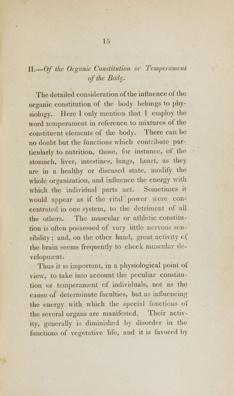 II.—Of the Organic Constitution or Temperament of the Body. The detailed consideration of the influence of the organic constitution of the body belongs to phy- siology. Here I only mention that I employ the word temperament in reference to mixtures of the constituent elements of the body. There can be no doubt but the functions which contribute par- ticularly to nutrition, those, for instance, of the stomach, liver, intestines, lungs, heart, as they are in a healthy or diseased slate, modify the whole organization, and influence the energy with which the individual parts act. Sometimes it would appear as if the vital power were con- centrated in one system, to the detriment of all the others. The muscular or athletic constitu- tion is often possessed of very little nervous sen- sibility ; and, on the other hand, great activity cf the brain seems frequently to check muscular de- velopment. Thus it is important, in a physiological point of view, to take into account the peculiar constitu- tion or temperament of individuals, not as the cause of determinate faculties, but as influencing the energy with which the special functions of the several organs are manifested. Their activ- ity, generally is diminished by disorder in the functions of vegetative life, and it is favored by