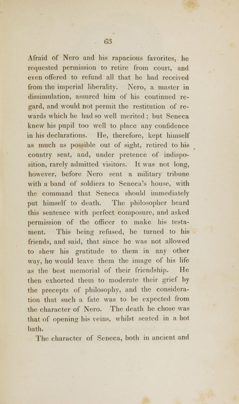 Afraid of Nero and his rapacious favorites, he requested permission to retire from court, and even offered to refund all that he had received from the imperial liberality. Nero, a master in dissimulation, assured him of his continued re- gard, and would not permit the restitution of re- wards which he had so well merited; but Seneca knew his pupil too well to place any confidence in his declarations. He, therefore, kept himself as much as possible out of sight, retired to his country seat, and, under pretence of indispo- sition, rarely admitted visitors. It was not long, however, before Nero sent a military tribune with a band of soldiers to Seneca's house, with the command that Seneca should immediately put himself to death. The philosopher heard this sentence with perfect composure, and asked permission of the officer to make his testa- ment. This being refused, he turned to his friends, and said, that since he was not allowed to shew his gratitude to them in any other way, ho would leave them the image of his life as the best memorial of their friendship. He then exhorted them to moderate their grief by the precepts of philosophy, and the considera- tion that such a fate was to be expected from the character of Nero. The death he chose was that of opening his veins, whilst seated in a hot bath. The character of Seneca, both in ancient and