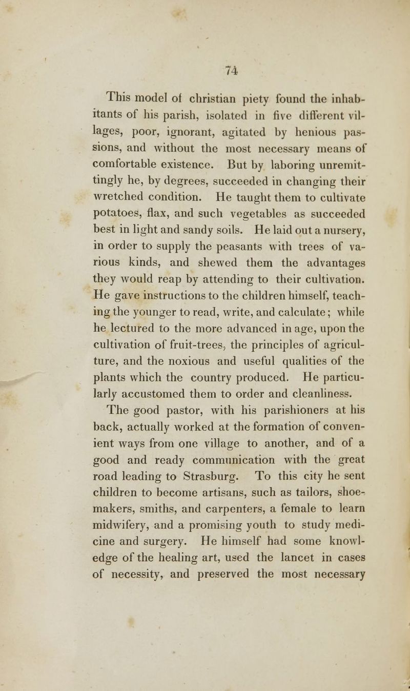 This model of christian piety found the inhab- itants of his parish, isolated in five different vil- lages, poor, ignorant, agitated by henious pas- sions, and without the most necessary means of comfortable existence. But by laboring unremit- tingly he, by degrees, succeeded in changing their wretched condition. He taught them to cultivate potatoes, flax, and such vegetables as succeeded best in light and sandy soils. He laid out a nursery, in order to supply the peasants with trees of va- rious kinds, and shewed them the advantages they would reap by attending to their cultivation. He gave instructions to the children himself, teach- ing the younger to read, write, and calculate; while he lectured to the more advanced in age, upon the cultivation of fruit-trees, the principles of agricul- ture, and the noxious and useful qualities of the plants which the country produced. He particu- larly accustomed them to order and cleanliness. The good pastor, with his parishioners at his back, actually worked at the formation of conven- ient ways from one village to another, and of a good and ready communication with the great road leading to Strasburg. To this city he sent children to become artisans, such as tailors, shoe- makers, smiths, and carpenters, a female to learn midwifery, and a promising youth to study medi- cine and surgery. He himself had some knowl- edge of the healing art, used the lancet in cases of necessity, and preserved the most necessary
