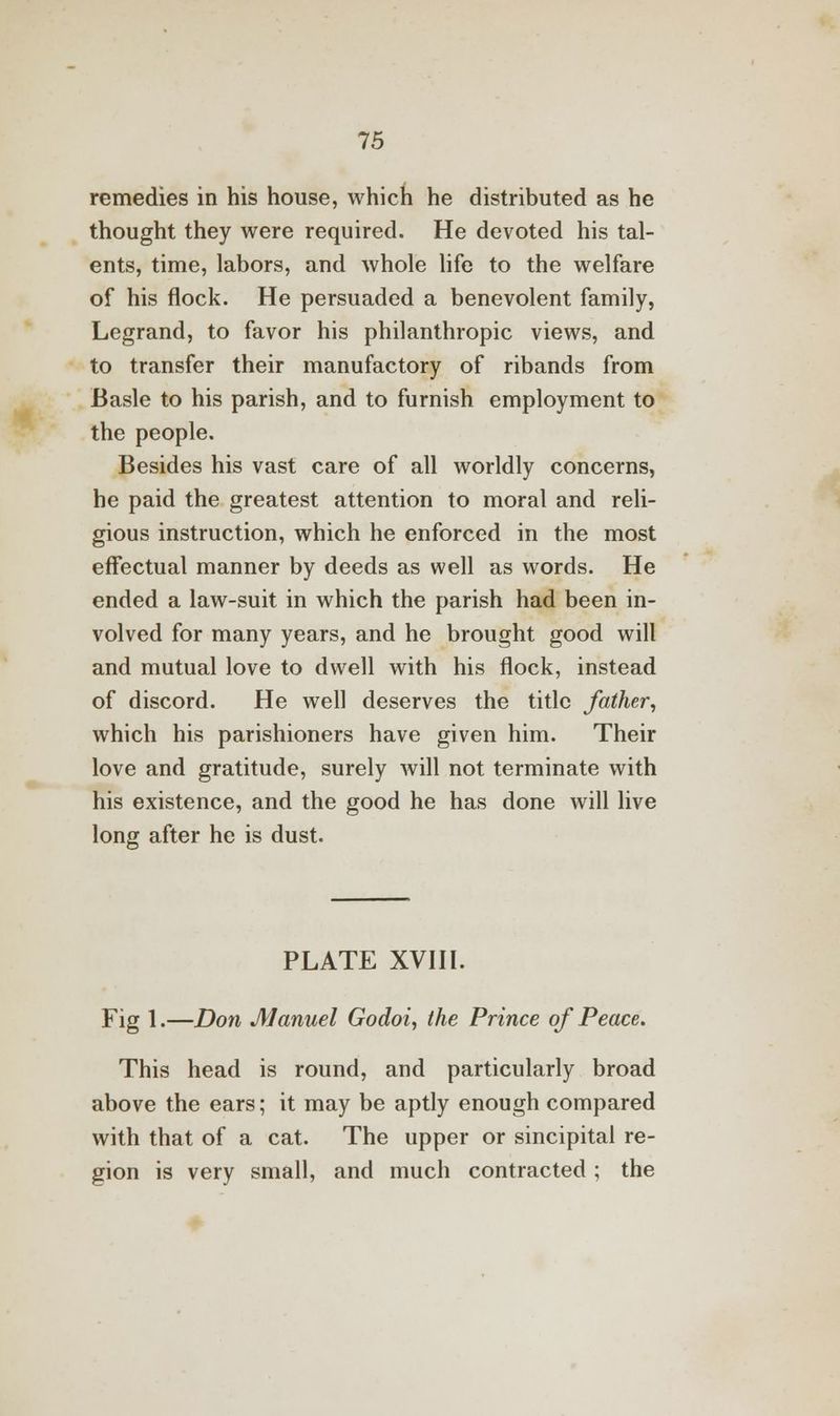 remedies in his house, which he distributed as he thought they were required. He devoted his tal- ents, time, labors, and whole life to the welfare of his flock. He persuaded a benevolent family, Legrand, to favor his philanthropic views, and to transfer their manufactory of ribands from Basle to his parish, and to furnish employment to the people. Besides his vast care of all worldly concerns, he paid the greatest attention to moral and reli- gious instruction, which he enforced in the most effectual manner by deeds as well as words. He ended a law-suit in which the parish had been in- volved for many years, and he brought good will and mutual love to dwell with his flock, instead of discord. He well deserves the title father, which his parishioners have given him. Their love and gratitude, surely will not terminate with his existence, and the good he has done will live long after he is dust. PLATE XVIII. Fig 1.—Don Manuel Godoi, the Prince of Peace. This head is round, and particularly broad above the ears; it may be aptly enough compared with that of a cat. The upper or sincipital re- gion is very small, and much contracted; the
