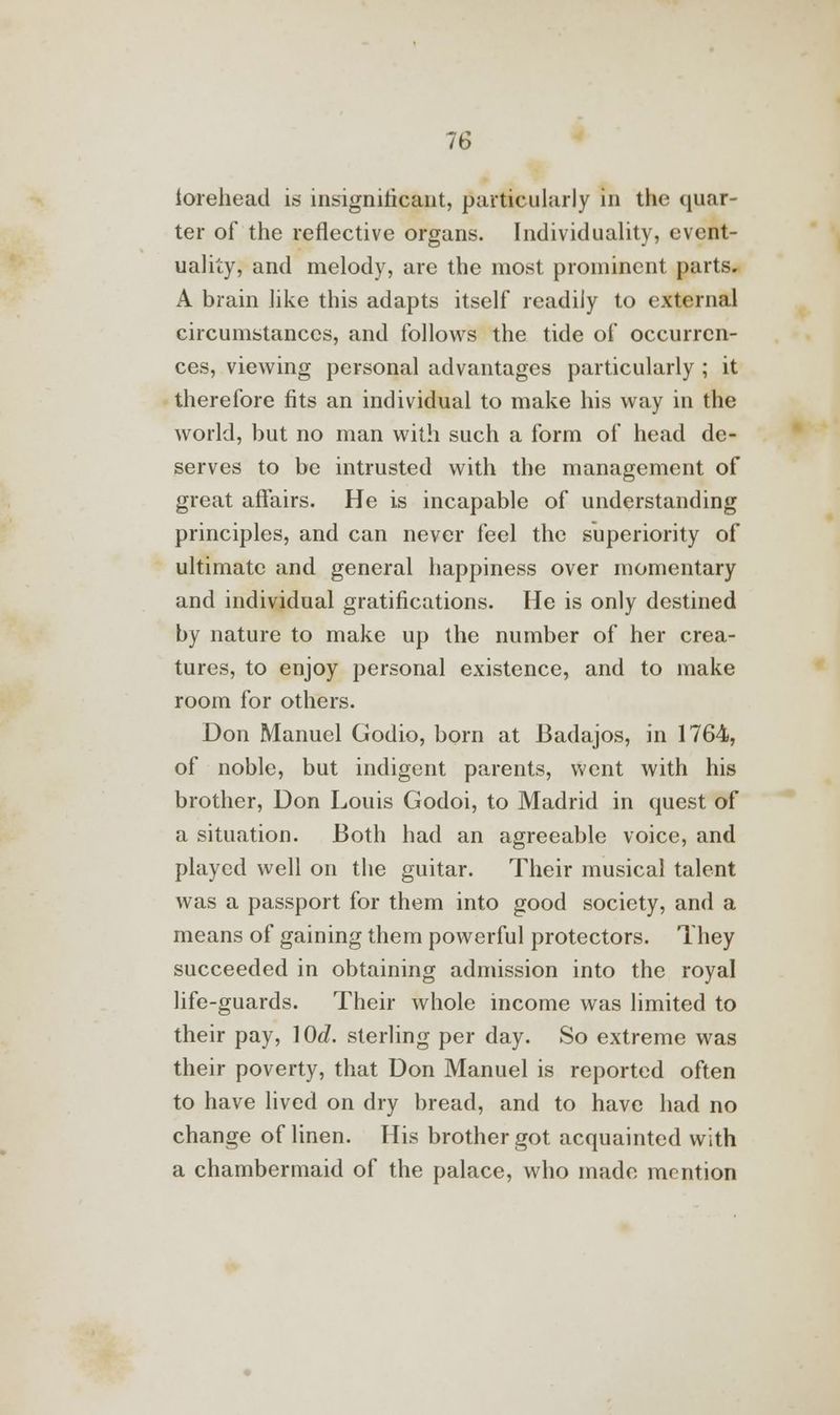 iorehead is insignificant, particularly in the quar- ter of the reflective organs. Individuality, event- uality, and melody, are the most prominent parts. A brain like this adapts itself readily to external circumstances, and follows the tide of occurren- ces, viewing personal advantages particularly ; it therefore fits an individual to make his way in the world, but no man with such a form of head de- serves to be intrusted with the management of great affairs. He is incapable of understanding principles, and can never feel the superiority of ultimate and general happiness over momentary and individual gratifications. He is only destined by nature to make up the number of her crea- tures, to enjoy personal existence, and to make room for others. Don Manuel Godio, born at Badajos, in 1764, of noble, but indigent parents, went with his brother, Don Louis Godoi, to Madrid in quest of a situation. Both had an agreeable voice, and played well on the guitar. Their musical talent was a passport for them into good society, and a means of gaining them powerful protectors. They succeeded in obtaining admission into the royal life-guards. Their whole income was limited to their pay, \0d. sterling per day. So extreme was their poverty, that Don Manuel is reported often to have lived on dry bread, and to have had no change of linen. His brother got acquainted with a chambermaid of the palace, who made mention
