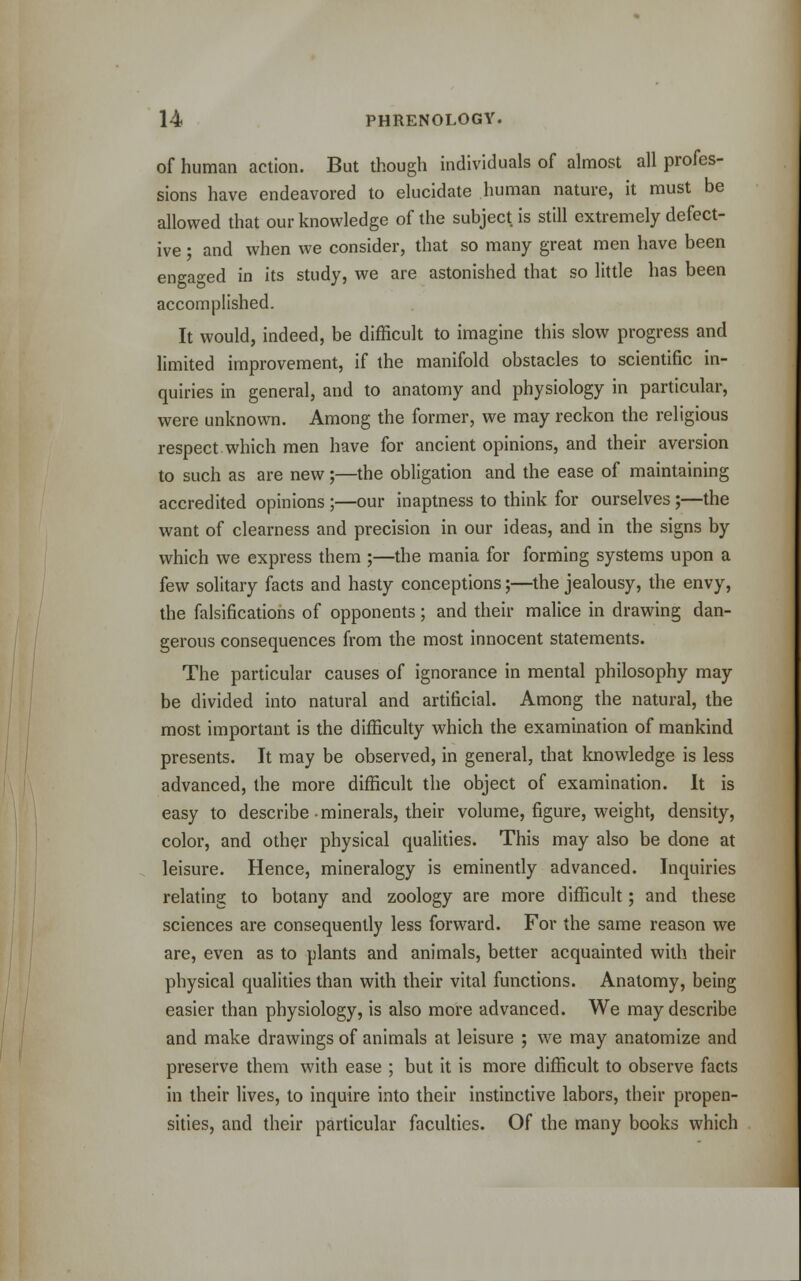 of human action. But though individuals of almost all profes- sions have endeavored to elucidate human nature, it must be allowed that our knowledge of the subject is still extremely defect- ive ; and when we consider, that so many great men have been engaged in its study, we are astonished that so little has been accomplished. It would, indeed, be difficult to imagine this slow progress and limited improvement, if the manifold obstacles to scientific in- quiries in general, and to anatomy and physiology in particular, were unknown. Among the former, we may reckon the religious respect which men have for ancient opinions, and their aversion to such as are new;—the obligation and the ease of maintaining accredited opinions ;—our inaptness to think for ourselves;—the want of clearness and precision in our ideas, and in the signs by which we express them ;—the mania for forming systems upon a few solitary facts and hasty conceptions;—the jealousy, the envy, the falsifications of opponents; and their malice in drawing dan- gerous consequences from the most innocent statements. The particular causes of ignorance in mental philosophy may be divided into natural and artificial. Among the natural, the most important is the difficulty which the examination of mankind presents. It may be observed, in general, that knowledge is less advanced, the more difficult the object of examination. It is easy to describe minerals, their volume, figure, weight, density, color, and other physical qualities. This may also be done at leisure. Hence, mineralogy is eminently advanced. Inquiries relating to botany and zoology are more difficult; and these sciences are consequently less forward. For the same reason we are, even as to plants and animals, better acquainted with their physical qualities than with their vital functions. Anatomy, being easier than physiology, is also more advanced. We may describe and make drawings of animals at leisure ; we may anatomize and preserve them with ease ; but it is more difficult to observe facts in their lives, to inquire into their instinctive labors, their propen- sities, and their particular faculties. Of the many books which