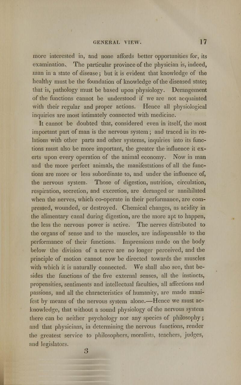 more interested in, and none affords better opportunities for, its examination., The particular province of the physician is, indeed, man in a state of disease; but it is evident that knowledge of the healthy must be the foundation of knowledge of the diseased state; that is, pathology must be based upon physiology. Derangement of the functions cannot be understood if we are not acquainted with their regular and proper actions. Hence all physiological inquiries are most intimately connected with medicine. It cannot be doubted that, considered even in itself, the most important part of man is the nervous system; and traced in its re- lations with other parts and other systems, inquiries into its func- tions must also be more important, the greater the influence it ex- erts upon every operation of the animal economy. Now in man and the more perfect animals, the manifestations of all the func- tions are more or less subordinate to, and under the influence of, the nervous system. Those of digestion, nutrition, circulation, respiration, secretion, and excretion, are deranged or annihilated when the nerves, which co-operate in their performance, are com- pressed, wounded, or destroyed. Chemical changes, as acidity in the alimentary canal during digestion, are the more apt to happen, the less the nervous power is active. The nerves distributed to the organs of sense and to the muscles, are indispensable to the performance of their functions. Impressions made on the body below the division of a nerve are no longer perceived, and the principle of motion cannot now be directed towards the muscles with which it is naturally connected. We shall also see, that be- sides the functions of the five external senses, all the instincts, propensities, sentiments and intellectual faculties, all affections and passions, and all the characteristics of humanity, are made mani- fest by means of the nervous system alone.—Hence we must ac- knowledge, that without a sound physiology of the nervous system there can be neither psychology nor any species of philosophy; and that physicians, in determining the nervous functions, render the greatest service to philosophers, moralists, teachers, judges, and legislators. 3