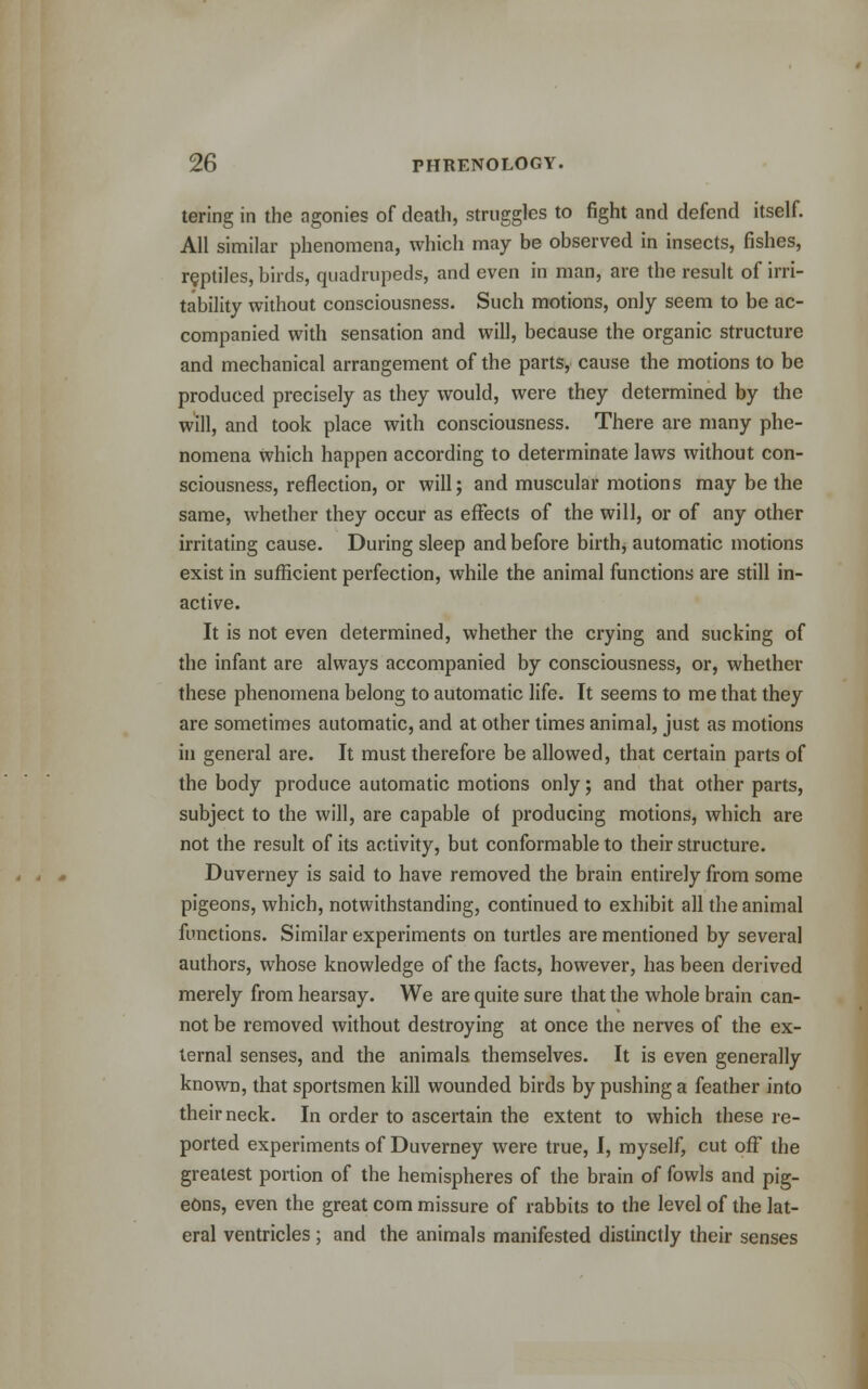 tering in the agonies of death, struggles to fight and defend itself. All similar phenomena, which may be observed in insects, fishes, reptiles, birds, quadrupeds, and even in man, are the result of irri- tability without consciousness. Such motions, only seem to be ac- companied with sensation and will, because the organic structure and mechanical arrangement of the parts, cause the motions to be produced precisely as they would, were they determined by the will, and took place with consciousness. There are many phe- nomena which happen according to determinate laws without con- sciousness, reflection, or will; and muscular motions may be the same, whether they occur as effects of the will, or of any other irritating cause. During sleep and before birth, automatic motions exist in sufficient perfection, while the animal functions are still in- active. It is not even determined, whether the crying and sucking of the infant are always accompanied by consciousness, or, whether these phenomena belong to automatic life. It seems to me that they are sometimes automatic, and at other times animal, just as motions in general are. It must therefore be allowed, that certain parts of the body produce automatic motions only; and that other parts, subject to the will, are capable of producing motions, which are not the result of its activity, but conformable to their structure. Duvemey is said to have removed the brain entirely from some pigeons, which, notwithstanding, continued to exhibit all the animal functions. Similar experiments on turtles are mentioned by several authors, whose knowledge of the facts, however, has been derived merely from hearsay. We are quite sure that the whole brain can- not be removed without destroying at once the nerves of the ex- ternal senses, and the animals themselves. It is even generally known, that sportsmen kill wounded birds by pushing a feather into their neck. In order to ascertain the extent to which these re- ported experiments of Duvemey were true, I, myself, cut off the greatest portion of the hemispheres of the brain of fowls and pig- eons, even the great com missure of rabbits to the level of the lat- eral ventricles ; and the animals manifested distinctly their senses