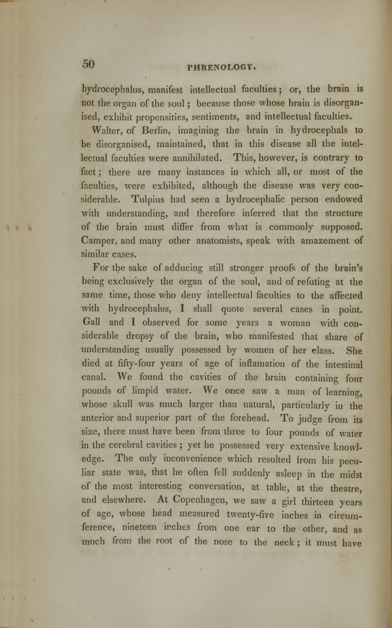 THRENOLOGY. hydrocephalus, manifest intellectual faculties; or, the brain is not the organ of the soul; because those whose brain is disorgan- ised, exhibit propensities, sentiments, and intellectual faculties. Walter, of Berlin, imagining the brain in hydrocephals to be disorganised, maintained, that in this disease all the intel- lectual faculties were annihilated. This, however, is contrary to fact; there are many instances in which all, or most of the faculties, were exhibited, although the disease was very con- siderable. Tulpius had seen a hydrocephalic person endowed with understanding, and therefore inferred that the structure of the brain must differ from what is commonly supposed. Camper, and many other anatomists, speak with amazement of similar cases. For the sake of adducing still stronger proofs of the brain's being exclusively the organ of the soul, and of refuting at the same time, those who deny intellectual faculties to the affected with hydrocephalus, I shall quote several cases in point. Gall and I observed for some years a woman with con- siderable dropsy of the brain, who manifested that share of understanding usually possessed by women of her class. She died at fifty-four years of age of inflamation of the intestinal canal. We found the cavities of the brain containing four pounds of limpid water. We once saw a man of learning, whose skull was much larger than natural, particularly in the anterior and superior part of the forehead. To judge from its size, there must have been from three to four pounds of water in the cerebral cavities ; yet he possessed very extensive knowl- edge. The only inconvenience which resulted from his pecu- liar state was, that he often fell suddenly asleep in the midst of the most interesting conversation, at table, at the theatre and elsewhere. At Copenhagen, we saw a girl thirteen years of age, whose head measured twenty-five inches in circum- ference, nineteen inches from one ear to the other, and as much from the root of the nose to the neck ; it must have