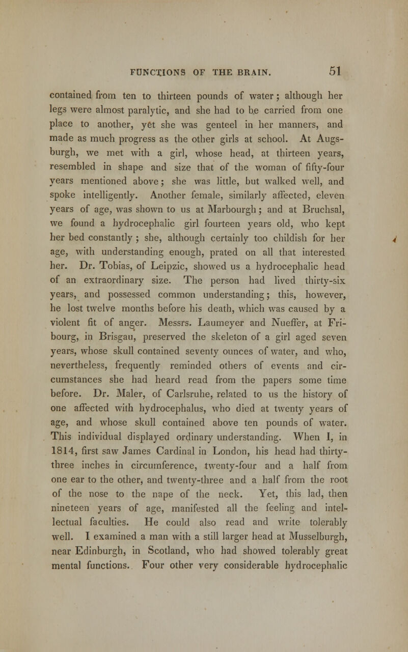 contained from ten to thirteen pounds of water; although her legs were almost paralytic, and she had to b.e carried from one place to another, yet she was genteel in her manners, and made as much progress as the other girls at school. At Augs- burgh, we met with a girl, whose head, at thirteen years, resembled in shape and size that of the woman of fifty-four years mentioned above; she was little, but walked well, and spoke intelligently. Another female, similarly affected, eleven years of age, was shown to us at Marbourgh; and at Bruchsal, we found a hydrocephalic girl fourteen years old, who kept her bed constantly ; she, although certainly too childish for her age, with understanding enough, prated on all that interested her. Dr. Tobias, of Leipzic, showed us a hydrocephalic head of an extraordinary size. The person had lived thirty-six years, and possessed common understanding; this, however, he lost twelve months before his death, which was caused by a violent fit of anger. Messrs. Laumeyer and NuefTer, at Fri- bourg, in Brisgau, preserved the skeleton of a girl aged seven years, whose skull contained seventy ounces of water, and who, nevertheless, frequently reminded others of events and cir- cumstances she had heard read from the papers some time before. Dr. Maler, of Carlsruhe, related to us the history of one affected with hydrocephalus, who died at twenty years of age, and whose skull contained above ten pounds of water. This individual displayed ordinary understanding. When I, in 1814, first saw James Cardinal in London, his head had thirty- three inches in circumference, twenty-four and a half from one ear to the other, and twenty-three and a half from the root of the nose to the nape of the neck. Yet, this lad, then nineteen years of age, manifested all the feeling and intel- lectual faculties. He could also read and write tolerably well. I examined a man with a still larger head at Musselburgh, near Edinburgh, in Scotland, who had showed tolerably great mental functions. Four other very considerable hydrocephalic