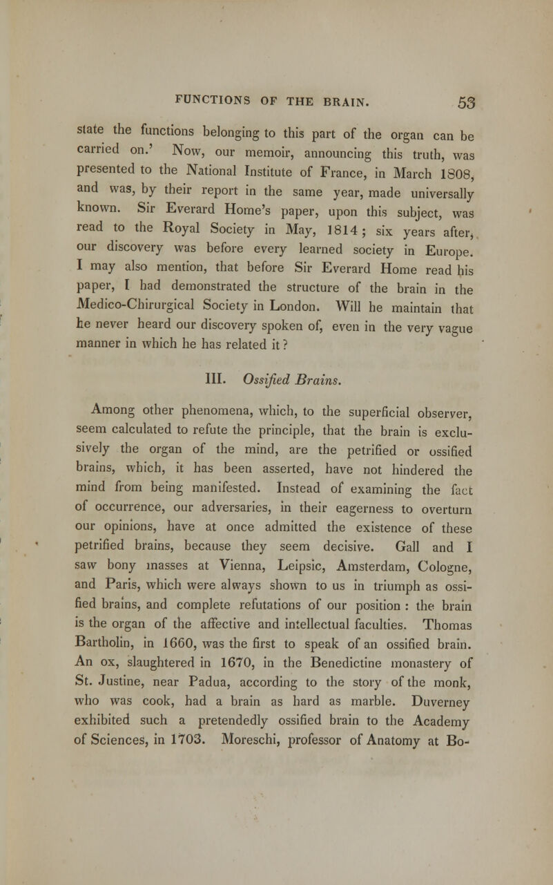 state the functions belonging to this part of the organ can be carried on.' Now, our memoir, announcing this truth, was presented to the National Institute of France, in March 1808, and was, by their report in the same year, made universally known. Sir Everard Home's paper, upon this subject, was read to the Royal Society in May, 1814; six years after, our discovery was before every learned society in Europe. I may also mention, that before Sir Everard Home read his paper, I had demonstrated the structure of the brain in the Medico-Chirurgical Society in London. Will he maintain that he never heard our discovery spoken of, even in the very vague manner in which he has related it ? III. Ossified Brains. Among other phenomena, which, to the superficial observer, seem calculated to refute the principle, that the brain is exclu- sively the organ of the mind, are the petrified or ossified brains, which, it has been asserted, have not hindered the mind from being manifested. Instead of examining the fact of occurrence, our adversaries, in their eagerness to overturn our opinions, have at once admitted the existence of these petrified brains, because they seem decisive. Gall and I saw bony masses at Vienna, Leipsic, Amsterdam, Cologne, and Paris, which were always shown to us in triumph as ossi- fied brains, and complete refutations of our position : the brain is the organ of the affective and intellectual faculties. Thomas Bartholin, in 1660, was the first to speak of an ossified brain. An ox, slaughtered in 1670, in the Benedictine monastery of St. Justine, near Padua, according to the story of the monk, who was cook, had a brain as hard as marble. Duverney exhibited such a pretendedly ossified brain to the Academy of Sciences, in 1703. Moreschi, professor of Anatomy at Bo-