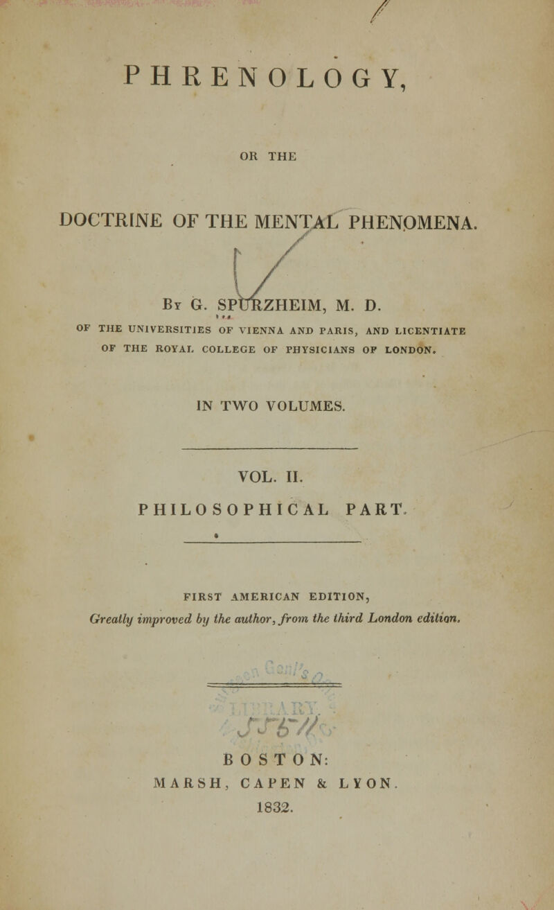 PHRENOLOGY, OR THE DOCTRINE OF THE MENTAL PHENOMENA. Br G. SPURZHEIM, M. D. OF THE UNIVERSITIES OF VIENNA AND PARIS, AND LICENTIATE OF THE ROYAL COLLEGE OF PHYSICIANS OP LONDON. IN TWO VOLUMES. VOL. II. PHILOSOPHICAL PART. FIRST AMERICAN EDITION, Greatly improved by the author, from the third London edition. .Ain- BOSTON: MARSH , CAPEN & 1832. LYON