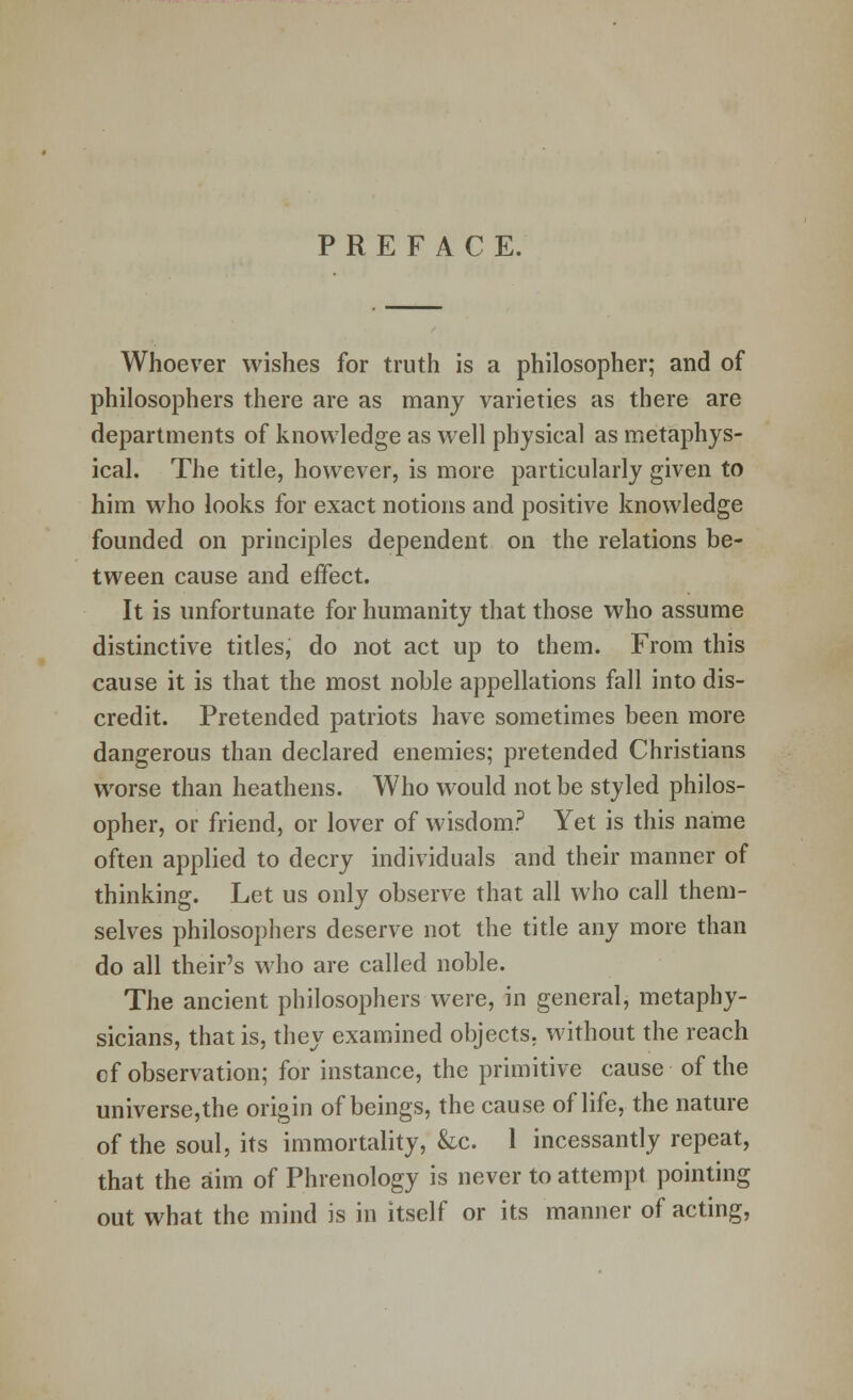 PREFACE. Whoever wishes for truth is a philosopher; and of philosophers there are as many varieties as there are departments of knowledge as well physical as metaphys- ical. The title, however, is more particularly given to him who looks for exact notions and positive knowledge founded on principles dependent on the relations be- tween cause and effect. It is unfortunate for humanity that those who assume distinctive titles, do not act up to them. From this cause it is that the most noble appellations fall into dis- credit. Pretended patriots have sometimes been more dangerous than declared enemies; pretended Christians worse than heathens. Who would not be styled philos- opher, or friend, or lover of wisdom? Yet is this name often applied to decry individuals and their manner of thinking. Let us only observe that all who call them- selves philosophers deserve not the title any more than do all their's who are called noble. The ancient philosophers were, in general, metaphy- sicians, that is, they examined objects, without the reach cf observation; for instance, the primitive cause of the universe,the origin of beings, the cause of life, the nature of the soul, its immortality, &c. 1 incessantly repeat, that the aim of Phrenology is never to attempt pointing out what the mind is in itself or its manner of acting,