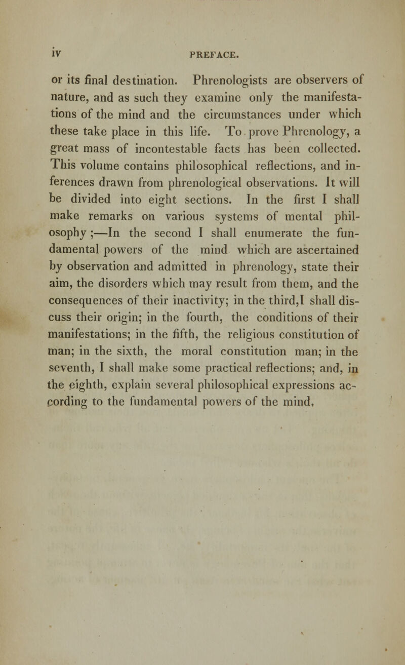 or its final destination. Phrenologists are observers of nature, and as such they examine only the manifesta- tions of the mind and the circumstances under which these take place in this life. To prove Phrenology, a great mass of incontestable facts has been collected. This volume contains philosophical reflections, and in- ferences drawn from phrenological observations. It will be divided into eight sections. In the first I shall make remarks on various systems of mental phil- osophy ;—In the second I shall enumerate the fun- damental powers of the mind which are ascertained by observation and admitted in phrenology, state their aim, the disorders which may result from them, and the consequences of their inactivity; in the third,I shall dis- cuss their origin; in the fourth, the conditions of their manifestations; in the fifth, the religious constitution of man; in the sixth, the moral constitution man; in the seventh, I shall make some practical reflections; and, in the eighth, explain several philosophical expressions ac- cording to the fundamental powers of the mind.