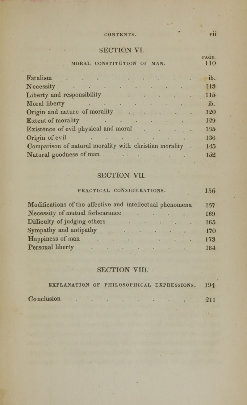 SECTION VI. PAGE. MORAL CONSTITUTION OF MAN. 110 Fatalism ......... ib. Necessity 113 Liberty and responsibility . . . . . 115 Moral liberty ib. Origin and nature of morality 120 Extent of morality 129 Existence of evil physical and moral .... 135 Origin of evil 136 Comparison of natural morality with christian morality 145 Natural goodness of man 152 SECTION VII. PRACTICAL CONSIDERATIONS. 156 Modifications of the affective and intellectual phenomena 157 Necessity of mutual forbearance . . 169 Diflaculty of judging others 165 Sympathy and antipathy 170 Happiness of man 173 Personal liberty 184 SECTION VIII. EXPLANATION OF PHILOSOPHICAL EXPRESSIONS. 194 Conclusion 211