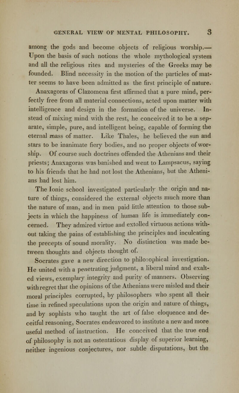 among the gods and become objects of religious worship.— Upon the basis of such notions the whole mythological system and all the religious rites and mysteries of the Greeks may be founded. Blind necessity in the motion of the particles of mat- ter seems to have been admitted as the first principle of nature. Anaxagoras of Clazomena first affirmed that a pure mind, per- fectly free from all material connections, acted upon matter with inteUigence and design in the formation of the universe. In- stead of mixing mind with the rest, he conceived it to be a sep- arate, simple, pure, and intelligent being, capable of forming the eternal mass of matter. Like Thales, he believed the sun and stars to be inanimate fiery bodies, and no proper objects of wor- ship. Of course such doctrines offended the Athenians and their priests; Anaxagoras was banished and went to Lampsacus, saying to his friends that he had not lost the Athenians, but the Atheni- ans had lost him. The Ionic school investigated particularly the origin and na- ture of things, considered the external objects much more than the nature of man, and in men paid little attention to those sub- jects in which the happiness of human life is immediately con- cerned. They admired virtue and extolled virtuous actions with- out taking the pains of establishing the principles and inculcating the precepts of sound morality. No distinction was made be- tween thoughts and objects thought of. Socrates gave a new direction to philosophical investigation. He united with a penetrating judgment, a liberal mind and exalt- ed views, exemplary integrity and purity of manners. Observing with regret that the opinions of the Athenians were misled and their moral principles corrupted, by philosophers who spent all their time in refined speculations upon the origin and nature of things, and by sophists who taught the art of false eloquence and de- ceitful reasoning, Socrates endeavored to institute a new and more useful method of instruction. He conceived that the true end of philosophy is not an ostentatious display of superior learning, neither ingenious conjectures, nor subtle disputations, but the