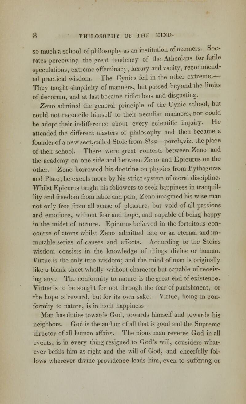 SO much a school of philosophy as an institution of manners. Soc- rates perceiving the great tendency of the Athenians for futile speculations, extreme effeminacy, luxury and vanity, recommend- ed practical wisdom. The Cynics fell in the other extreme.— They taught simphcity of manners, but passed beyond the limits of decorum, and at last became ridiculous and disgusting. Zeno admired the general principle of the Cynic school, but could not reconcile himself to their peculiar manners, nor could he adopt their indifference about every scientific inquiry. He attended the different masters of philosophy and then became a founderof a new sect,called Stoic from Stoa—porch,viz. the place of their school. There were great contests between Zeno and the academy on one side and between Zeno and Epicurus on the other. Zeno borrowed his doctrine on physics from Pythagoras and Plato; he excels more by his strict system of moral discipline. Whilst Epicurus taught his followers to seek happiness in tranquil- lity and freedom from labor and pain, Zeno imagined his wise man not only free from all sense of pleasure, but void of all passions and emotions, without fear and hope, and capable of being happy in the midst of torture. Epicurus beheved in the fortuitous con- course of atoms whilst Zeno admitted fate or an eternal and im- mutable series of causes and effects. According to the Stoics wisdom consists in the knowledge of things divine or human. Virtue is the only true wisdom; and the mind of man is originally like a blank sheet wholly without character but capable of receiv- ing any. The conformity to nature is the great end of existence. Virtue is to be sought for not through the fear of punishment, or the hope of reward, but for its own sake. Virtue, being in con- formity to nature, is in itself happiness. Man has duties towards God, towards himself and towards his neighbors. God is the author of all that is good and the Supreme director of all human affairs. The pious man reveres God in all events, is in every thing resigned to God's will, considers what- ever befals him as right and the will of God, and cheerfully fol- lows wherever divine providence leads him, even to suffering or