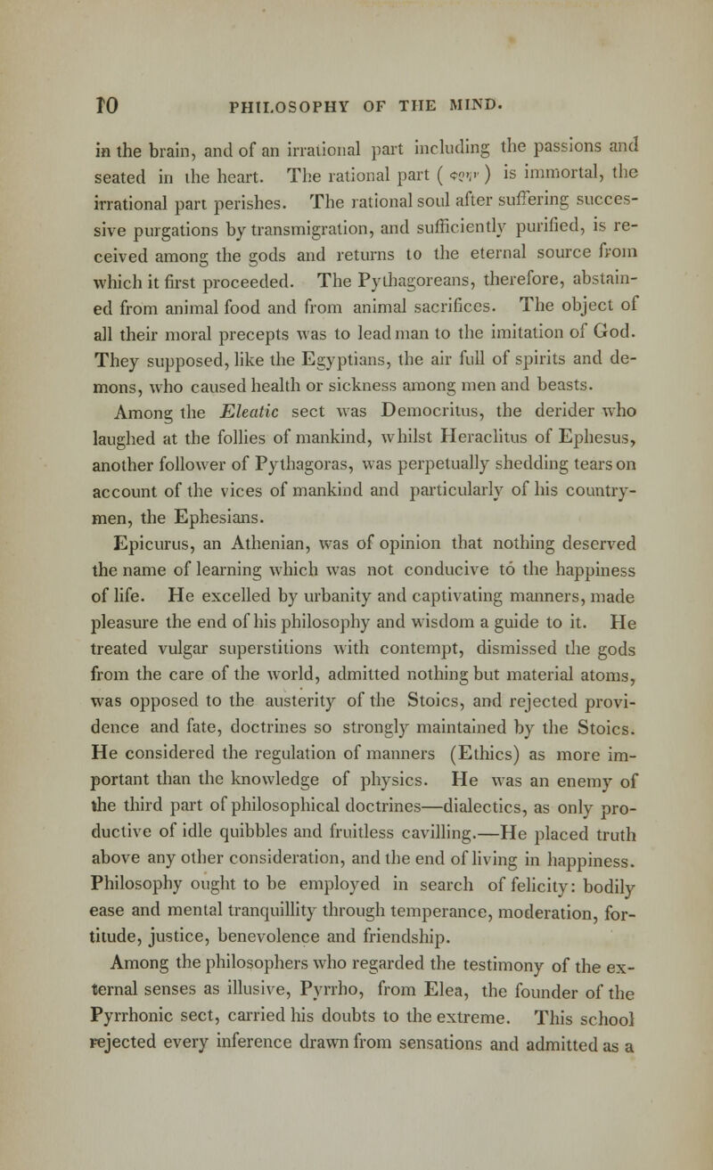 in the brain, and of an irraiioiial part including the passions and seated in ihe heart. The rational part ( *?»;'■) is immortal, the irrational part perishes. The rational soul after suffering succes- sive purgations by transmigration, and sufficiently purified, is re- ceived among the gods and returns to the eternal source from which it first proceeded. The Pythagoreans, therefore, abstain- ed from animal food and from animal sacrifices. The object of all their moral precepts was to lead man to the imitation of God. They supposed, like the Egyptians, the air full of spirits and de- mons, who caused health or sickness among men and beasts. Among the Eleatic sect was Democriius, the derider w^ho laughed at the folUes of mankind, whilst Heraclitus of Ephesus, another follower of Pythagoras, was perpetually shedding tears on account of the vices of mankind and particularly of his country- men, the Ephesians. Epicurus, an Athenian, was of opinion that nothing deserved the name of learning which was not conducive to the happiness of life. He excelled by urbanity and captivating manners, made pleasure the end of his philosophy and wisdom a guide to it. He treated vulgar superstitions with contempt, dismissed the gods from the care of the world, admitted nothing but material atoms, was opposed to the austerity of the Stoics, and rejected provi- dence and fate, doctrines so strongly maintained by the Stoics. He considered the regulation of manners (Ethics) as more im- portant than the knowledge of physics. He was an enemy of the third pai't of philosophical doctrines—dialectics, as only pro- ductive of idle quibbles and fruitless cavilling.—He placed truth above any other consideration, and the end of hving in happiness. Philosophy ought to be employed in search of felicity: bodily ease and mental tranquillity through temperance, moderation, for- titude, justice, benevolence and friendship. Among the philosophers who regarded the testimony of the ex- ternal senses as illusive, Pyrrho, from Elea, the founder of the Pyrrhonic sect, carried his doubts to the extreme. This school Fejected every inference drawn from sensations and admitted as a