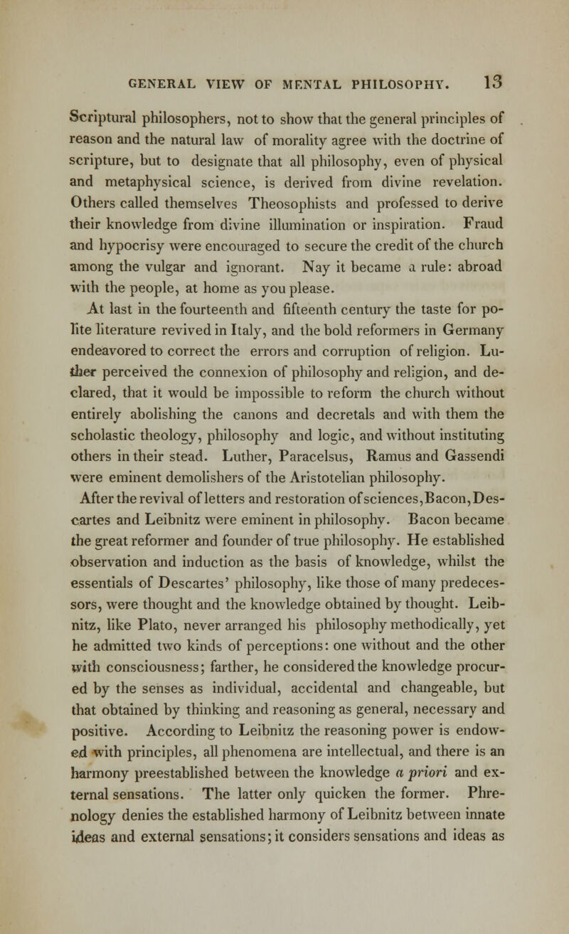 Scriptural philosophers, not to show that the general principles of reason and the natural law of morality agree with the doctrine of scripture, but to designate that all philosophy, even of physical and metaphysical science, is derived from divine revelation. Others called themselves Theosophists and professed to derive their knowledge from divine illumination or inspiration. Fraud and hypocrisy were encouraged to secure the credit of the church among the vulgar and ignorant. Nay it became a rule: abroad with the people, at home as you please. At last in the fourteenth and fifteenth century the taste for po- lite literature revived in Italy, and the bold reformers in Germany endeavored to correct the errors and corruption ofrehgion. Lu- ther perceived the connexion of philosophy and religion, and de- clared, that it would be impossible to reform the church without entirely abolishing the canons and decretals and with them the scholastic theology, philosophy and logic, and without instituting others in their stead. Luther, Paracelsus, Ramus and Gassendi were eminent demolishers of the Aristotelian philosophy. After the revival of letters and restoration of sciences,Bacon,Des- cartes and Leibnitz were eminent in philosophy. Bacon became the great reformer and founder of true philosophy. He estabHshed observation and induction as the basis of knowledge, whilst the essentials of Descartes' philosophy, Uke those of many predeces- sors, were thought and the knowledge obtained by thought. Leib- nitz, like Plato, never arranged his philosophy methodically, yet he admitted two kinds of perceptions: one Avithout and the other with consciousness; farther, he considered the knowledge procur- ed by the senses as individual, accidental and changeable, but that obtained by thinking and reasoning as general, necessary and positive. According to Leibnitz the reasoning power is endow- ed with principles, all phenomena are intellectual, and there is an harmony preestablished between the knowledge a priori and ex- ternal sensations. The latter only quicken the former. Phre- nology denies the established harmony of Leibnitz between innate itdeas and external sensations; it considers sensations and ideas as