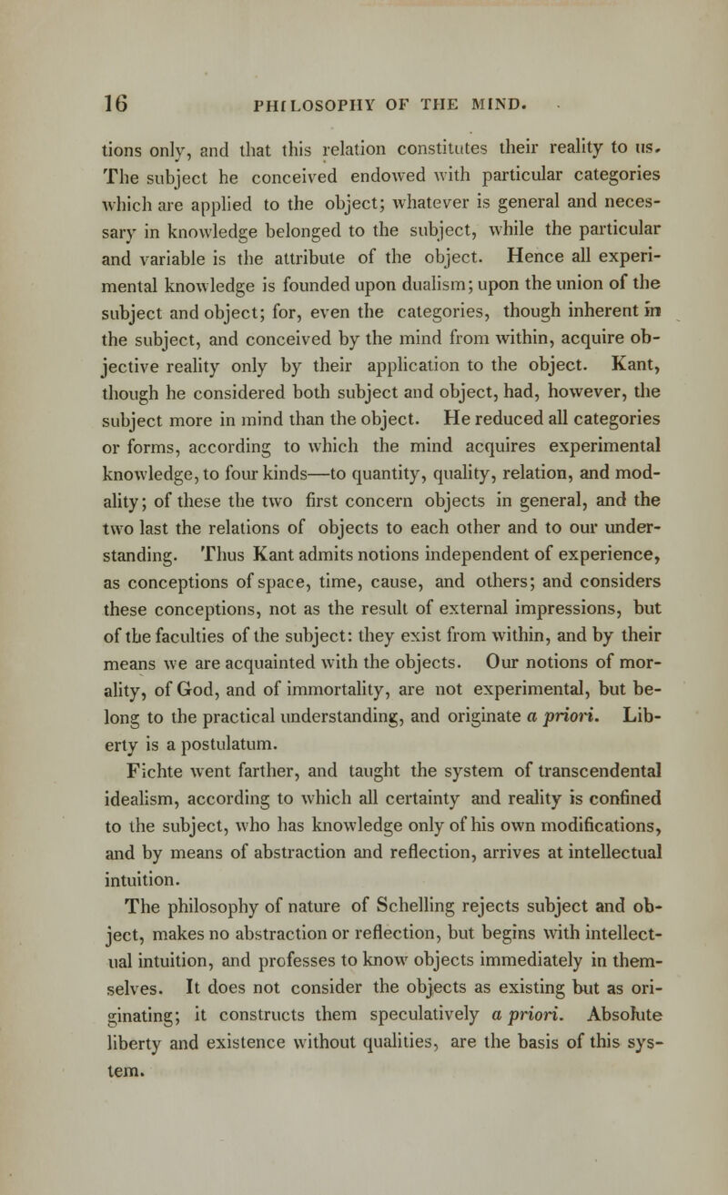 tions only, and that this relation constitutes their reality to us. The subject he conceived endowed with particular categories Avhich are applied to the object; whatever is general and neces- sary in knowledge belonged to the subject, while the particular and variable is the attribute of the object. Hence all experi- mental knowledge is founded upon duahsm; upon the union of the subject and object; for, even the categories, though inherent in the subject, and conceived by the mind from within, acquire ob- jective reality only by their application to the object. Kant, though he considered both subject and object, had, however, the subject more in mind than the object. He reduced all categories or forms, according to which the mind acquires experimental knowledge, to four kinds—to quantity, quality, relation, and mod- ality; of these the two first concern objects in general, and the two last the relations of objects to each other and to our under- standing. Thus Kant admits notions independent of experience, as conceptions of space, time, cause, and others; and considers these conceptions, not as the result of external impressions, but of the faculties of the subject: they exist from within, and by their means we are acquainted with the objects. Our notions of mor- ality, of God, and of immortality, are not experimental, but be- long to the practical understanding, and originate a prion. Lib- erty is a postulatum. Fichte went farther, and taught the system of transcendental idealism, according to which all certainty and reality is confined to the subject, who has knowledge only of his own modifications, and by means of abstraction and reflection, arrives at intellectual intuition. The philosophy of nature of Schelling rejects subject and ob- ject, makes no abstraction or reflection, but begins with intellect- ual intuition, and professes to know objects immediately in them- selves. It does not consider the objects as existing but as ori- ginating; it constructs them speculatively a priori. Absolute liberty and existence without qualities, are the basis of this sys- tem.