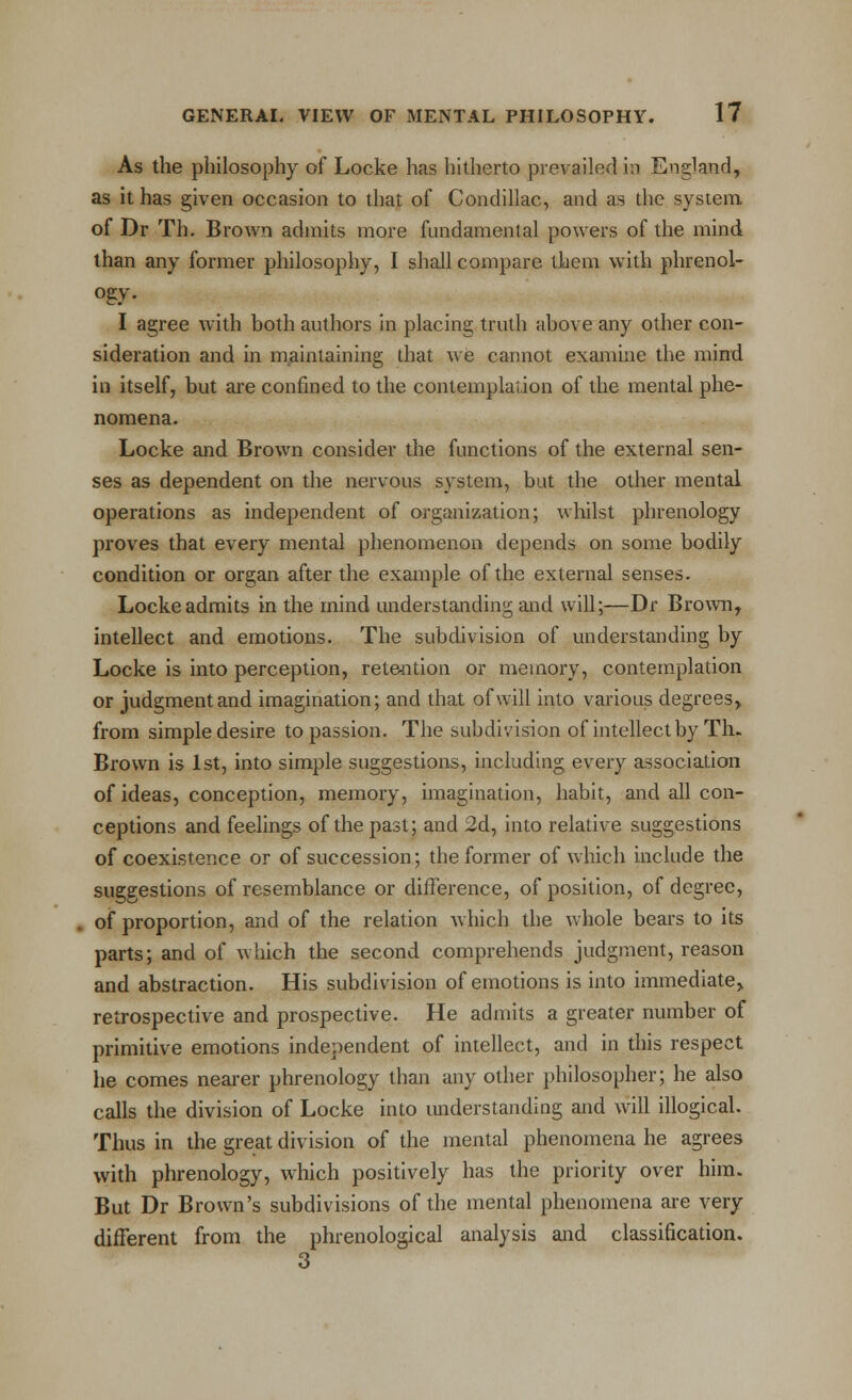 As the philosophy of Locke has hitherto pievailefl in England, as it has given occasion to that of Condillac, and as the system of Dr Th. Brown admits more fundamental powers of the mind than any former philosophy, I shall compare them with phrenol- ogy. I agree with both authors in placing truth above any other con- sideration and in maintaining that we cannot examine the mind in itself, but are confined to the contemplation of the mental phe- nomena. Locke and Brown consider the functions of the external sen- ses as dependent on the nervous system, but the other mental operations as independent of organization; whilst phrenology proves that every mental phenomenon depends on some bodily condition or organ after the example of the external senses. Locke admits in the mind imderstanding and will;—Dr Brown, intellect and emotions. The subdivision of understanding by Locke is into perception, retention or memory, contemplation or judgment and imagination; and that of will into various degrees, from simple desire to passion. The subdivision of intellect by Th- Brown is 1st, into simple suggestions, including every association of ideas, conception, memory, imagination, habit, and all con- ceptions and feelings of the past; and 2d, into relative suggestions of coexistence or of succession; the former of which include the suggestions of resemblance or difference, of position, of degree, of proportion, and of the relation which the whole bears to its parts; and of which the second comprehends judgment, reason and abstraction. His subdivision of emotions is into immediate, retrospective and prospective. He admits a greater number of primitive emotions independent of intellect, and in this respect he comes nearer phrenology than any other philosopher; he also calls the division of Locke into understanding and will illogical. Thus in the great division of the mental phenomena he agrees with phrenology, which positively has the priority over him. But Dr Brown's subdivisions of the mental phenomena are very different from the phrenological analysis and classification.