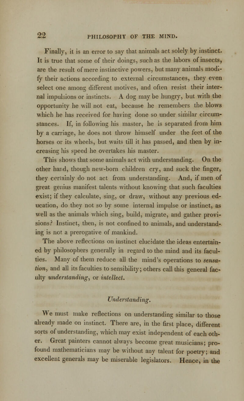 Finally, it is an error to say that animals act solely by instinct. It is true that some of their doings, such as the labors of insects, are the result of mere instinctive powers, but many animals modi- fy their actions according to external circumstances, they even select one among different motives, and often resist their inter- nal impulsions or instincts. A dog may be hungry, but with the opportunity he will not eat, because he remembers the blows which he has received for having done so under similar circum- stances. If, in following his master, he is separated from him by a carriage, he does not throw himself under the feet of the horses or its wheels, but waits till it has passed, and then by in- creasing his speed he overtakes his master. This shows that some animals act with understanding. On the other hard, though new-born children cry, and suck the finger, they certainly do not act from understanding. And, if men of great genius manifest talents without knowing that such faculties exist; if they calculate, sing, or draw, without any previous ed- ucation, do they not so by some internal impulse or instinct, as well as the animals which sing, build, migrate, and gather provi- sions? Instinct, then, is not confined to animals, and understand- ing is not a prerogative of mankind. The above reflections on instinct elucidate the ideas entertain- ed by philosophers generally in regard to the mind and its facul- ties. Many of them reduce all the mind's operations to sensa- tion, and all its faculties to sensibility; others call this general fac- ulty understanding, or intellect. Understanding. We must make reflections on understanding similar to those already made on instinct. There are, in the first place, different sorts of understanding, which may exist independent of each oth- er. Great painters cannot always become great musicians; pro- found mathematicians may be without any talent for poetry; and excellent generals may be miserable legislators. Hence, in the