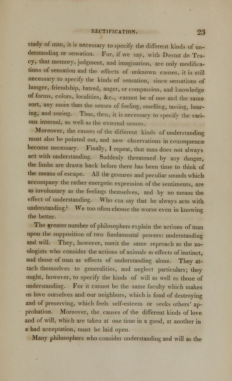 Study of man, it is necessary to specify the difFereat kinds of un- derstanding or sensation. For, if we say, with Destut de Tra- cy, that memory, judgment, and imagination, are only modifica- tions of sensation and the effects of unknown causes, it is still necessary to specify the kinds of sensation, since sensations of hunger, friendship, hatred, anger, or compassion, and knowledge of forms, colors, localities, &c., cannot be of one and the same sort, any more than the senses of feeling, smelling, tasting, hear- mg, and seeing. Thus, then, it is necessary to specify the vari- ous internal, as well as the external senses. Moreover, the causes of the different kinds of understanding must also be pointed out, and new observations in consequence become necessary. Finally, I repeat, that man does not always act with understanding. Suddenly threatened by any danger, the hmbs are drawn back before there has been time to think of the means of escape. All the gestures and peculiar sounds which accompany the rather energetic expression of the sentiments, are as involuntary as the feelings themselves, and by no means the effect of understanding. Who can say that he always acts with understanding.^ We too often choose the worse even in knowing the better. The greaternumber of philosophers explain the actions of man upon the supposition of two fundamental powers: understanding and will. They, however, merit the same reproach as the zo- ologists who consider the actions of animals as effects of instinct, and those of man as effects of understanding alone. They at- tach themselves to generalities, and neglect particulars; they ought, however, to specify the kinds of will as well as those of understanding. For it cannot be the same faculty which makes us love ourselves and our neighbors, which is fond of destroying and of preserving, which feels self-esteem or seeks others'ap- probation. Moreover, the causes of the different kinds of love and of will, which are taken at one time in a good, at another in a bad acceptation, must be laid open. Many philosophers who consider understanding and will as the