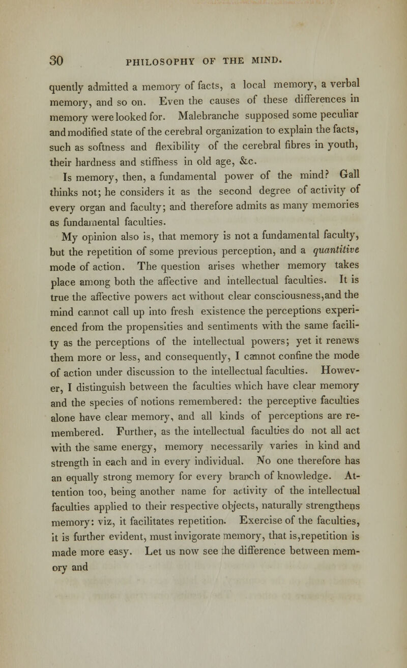 quently admitted a memory of facts, a local memory, a verbal memory, and so on. Even the causes of these differences in memory were looked for. Malebranche supposed some peculiar and modified state of the cerebral organization to explain the facts, such as softness and flexibility of the cerebral fibres in youth, their hardness and stiffness in old age, &c. Is memory, then, a fundamental power of the mind.-* Gall thinks not; he considers it as the second degree of activity of every organ and faculty; and therefore admits as many memories as fundamental faculties. My opinion also is, that memory is not a fundamental faculty, but the repetition of some previous perception, and a quantitive mode of action. The question arises whether memory takes place among both the affective and intellectual faculties. It is true the affective powers act without clear consciousness,and the mind cannot call up into fresh existence the perceptions experi- enced from the propensities and sentiments with the same facili- ty as the perceptions of the intellectual powers; yet it renews them more or less, and consequently, I cannot confine the mode of action under discussion to the intellectual faculties. Howev- er, I distinguish between the faculties which have clear memory and the species of notions remembered: the perceptive faculties alone have clear memory, and all kinds of perceptions are re- membered. Further, as the intellectual faculties do not all act with the same energy, memory necessarily varies in kind and strength in each and in every individual. No one therefore has an equally strong memory for every branch of knowledge. At- tention too, being another name for activity of the intellectual faculties applied to their respective objects, naturally strengthens memory: viz, it facilitates repetition. Exercise of the faculties, It is further evident, must invigorate memory, that is,repetition is made more easy. Let us now see ihe difference between mem- ory and