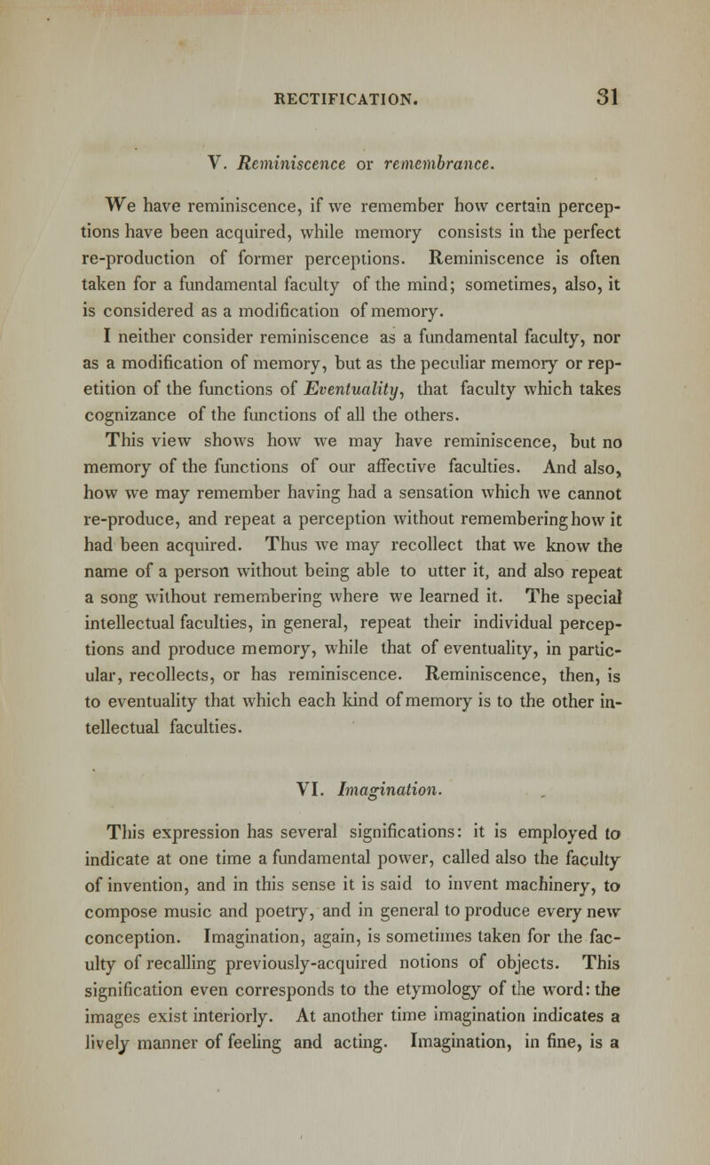 V. Reminiscence or remembrance. We have reminiscence, if we remember how certain percep- tions have been acquired, while memory consists in the perfect re-production of former perceptions. Reminiscence is often taken for a fundamental faculty of the mind; sometimes, also, it is considered as a modification of memory. I neither consider reminiscence as a fundamental faculty, nor as a modification of memory, but as the peculiar memory or rep- etition of the functions of Eventuality, that faculty which takes cognizance of the functions of all the others. This view shows how we may have reminiscence, but no memory of the functions of our afFeciive faculties. And also, how we may remember having had a sensation which we cannot re-produce, and repeat a perception without remembering how it had been acquired. Thus we may recollect that we know the name of a person without being able to utter it, and also repeat a song without remembering where we learned it. The special intellectual faculties, in general, repeat their individual percep- tions and produce memory, while that of eventuahty, in partic- ular, recollects, or has reminiscence. Reminiscence, then, is to eventuality that which each kind of memory is to the other in- tellectual faculties. VI. Imagination. This expression has several significations: it is employed to indicate at one time a fundamental power, called also the faculty of invention, and in this sense it is said to invent machinery, to compose music and poetry, and in general to produce every new conception. Imagination, again, is sometimes taken for the fac- ulty of recalling previously-acquired notions of objects. This signification even corresponds to the etymology of the word: the images exist interiorly. At another time imagination indicates a lively manner of feehng and acting. Imagination, in fine, is a